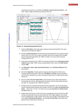 Penelusuran Aliran Permanen Sederhana
Simple Geometry River (Saluran Sederhana)
15
Istiarto●JTSLFTUGM●weblog:http://istiarto.staff.ugm.ac.id●email:istiarto@ugm.ac.id
yang kedua di ujung hulu ruas Grafika, pilih Options | Copy Current Cross Section … dan
isikan “1000” sebagai identifikasi/nomenklatur River Sta.
Gambar 13: Tampang lintang pada River Sta 0
l) Pada isian Description, isikan keterangan mengenai tampang lintang (River Sta), yaitu
“Batas hulu ruas Grafika Sta 1000 m”.
m) Koordinat (Station,Elevation) titik-titik tampang lintang pada River Sta ini adalah sebagai
berikut: (0,3), (2,1), (4,1), (6,3). Ingat, kemiringan dasar saluran adalah 0.001 sehingga
elevasi tampang lintang di River Sta “1000” ini adalah 1 m di atas elevasi tampang
lintang di River Sta “0”.
n) Isikan jarak tampang River Sta “1000” ke tampang di sebelah hilirnya (Downstream Reach
Lengths) dengan angka “1000” (satuan panjang adalah meter), baik untuk LOB, Channel,
maupun ROB.
o) Isian Manning’s n Values, Main Channel Bank Stations, serta ContExp Coefficients tidak
perlu diubah.
p) Klik tombol Apply Data. Tampilan gambar tampang akan berubah dan tidak semua
tampang tampak pada gambar. Pilih menu Plot Options | Full Plot untuk menampilkan
seluruh bentuk tampang. Layar editor tampang lintang di River Sta 1000 tampak seperti
Gambar 14.
q) Pilih menu Exit | Exit Cross Section Editor untuk kembali ke layar editor data geometri.
Pada gambar alur saluran, sekarang tampak tambahan informasi keberadaan dua River
Sta, yaitu “0” di ujung hilir dan “1000” di ujung hulu.
r) Mungkin salah satu tampang lintang tidak tampak pada gambar. Untuk menampakkan
seluruh tampang lintang, perbesar layar dengan memilih menu View | Set Schematic Plot
Extent …. Isikan nilai “1.2” dan “-0.2” berturut-turut pada Top Extent dan Bottom Extent.
Klik OK (Gambar 15).
s) Apabila layar terlalu besar, aturlah ukuran layar sehingga River Sta 0 dan River Sta 1000
masing-masing berada di tepi atas dan bawah, pilih menu View | Zoom In, tarik (drag)
kursor mengelilingi alur sungai. Setelah ukuran layar sesuai dengan yang diinginkan, pilih
menu View | Set Schematic Plot Extent … dan klik Set to Current View. Layar editor data
geometri akan tampak seperti Gambar 16.
 