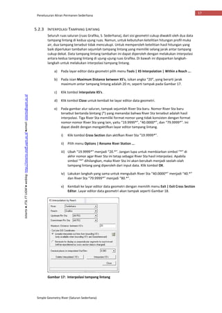 Penelusuran Aliran Permanen Sederhana
Simple Geometry River (Saluran Sederhana)
17
Istiarto●JTSLFTUGM●weblog:http://istiarto.staff.ugm.ac.id●email:istiarto@ugm.ac.id
5.2.3 INTERPOLASI TAMPANG LINTANG
Seluruh ruas saluran (ruas Grafika, S. Sederhana), dari sisi geometri cukup diwakili oleh dua data
tampang lintang di kedua ujung ruas. Namun, untuk kebutuhan ketelitian hitungan profil muka
air, dua tampang tersebut tidak mencukupi. Untuk memperoleh ketelitian hasil hitungan yang
baik diperlukan tambahan sejumlah tampang lintang yang memiliki selang jarak antar tampang
cukup dekat. Data tampang lintang tambahan ini dapat diperoleh dengan melakukan interpolasi
antara kedua tampang lintang di ujung-ujung ruas Grafika. Di bawah ini dipaparkan langkah-
langkah untuk melakukan interpolasi tampang lintang.
a) Pada layar editor data geometri pilih menu Tools | XS Interpolation | Within a Reach ….
b) Pada isian Maximum Distance between XS’s, isikan angka “20”, yang berarti jarak
maximum antar tampang lintang adalah 20 m, seperti tampak pada Gambar 17.
c) Klik tombol Interpolate XS’s.
d) Klik tombol Close untuk kembali ke layar editor data geometri.
e) Pada gambar alur saluran, tampak sejumlah River Sta baru. Nomor River Sta baru
tersebut bertanda bintang (*) yang menandai bahwa River Sta tersebut adalah hasil
interpolasi. Tiga River Sta memiliki format nomor yang tidak konsisten dengan format
nomor-nomor River Sta yang lain, yaitu “19.9999*”, “40.0000*”, dan “79.9999*”. Ini
dapat diedit dengan mengaktifkan layar editor tampang lintang.
i) Klik tombol Cross Section dan aktifkan River Sta “19.9999*”.
ii) Pilih menu Options | Rename River Station ….
iii) Ubah “19.9999*” menjadi “20.*”. Jangan lupa untuk membiarkan simbol “*” di
akhir nomor agar River Sta ini tetap sebagai River Sta hasil interpolasi. Apabila
simbol “*” dihilangkan, maka River Sta ini akan berubah menjadi seolah-olah
tampang lintang yang diperoleh dari input data. Klik tombol OK.
iv) Lakukan langkah yang sama untuk mengubah River Sta “40.0000*” menjadi “40.*”
dan River Sta “79.9999*” menjadi “80.*”.
v) Kembali ke layar editor data geometri dengan memilih menu Exit | Exit Cross Section
Editor. Layar editor data geometri akan tampak seperti Gambar 18.
Gambar 17: Interpolasi tampang lintang
 