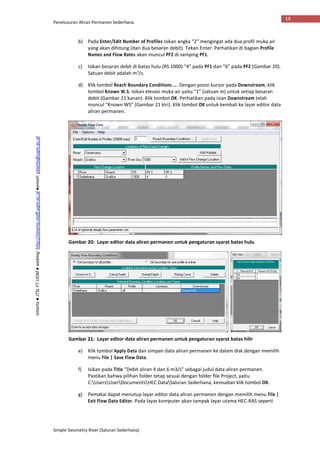 Penelusuran Aliran Permanen Sederhana
Simple Geometry River (Saluran Sederhana)
19
Istiarto●JTSLFTUGM●weblog:http://istiarto.staff.ugm.ac.id●email:istiarto@ugm.ac.id
b) Pada Enter/Edit Number of Profiles isikan angka “2” mengingat ada dua profil muka air
yang akan dihitung (dari dua besaran debit). Tekan Enter. Perhatikan di bagian Profile
Names and Flow Rates akan muncul PF2 di samping PF1.
c) Isikan besaran debit di batas hulu (RS 1000) “4” pada PF1 dan “6” pada PF2 (Gambar 20).
Satuan debit adalah m3
/s.
d) Klik tombol Reach Boundary Conditions …. Dengan posisi kursor pada Downstream, klik
tombol Known W.S. Isikan elevasi muka air yaitu “1” (satuan m) untuk setiap besaran
debit (Gambar 21 kanan). Klik tombol OK. Perhatikan pada isian Downstream telah
muncul “Known WS” (Gambar 21 kiri). Klik tombol OK untuk kembali ke layar editor data
aliran permanen.
Gambar 20: Layar editor data aliran permanen untuk pengaturan syarat batas hulu
Gambar 21: Layar editor data aliran permanen untuk pengaturan syarat batas hilir
e) Klik tombol Apply Data dan simpan data aliran permanen ke dalam disk dengan memilih
menu File | Save Flow Data.
f) Isikan pada Title “Debit aliran 4 dan 6 m3/s” sebagai judul data aliran permanen.
Pastikan bahwa pilihan folder tetap sesuai dengan folder file Project, yaitu
C:UsersUserDocumentsHEC DataSaluran Sederhana, kemudian klik tombol OK.
g) Pemakai dapat menutup layar editor data aliran permanen dengan memilih menu File |
Exit Flow Data Editor. Pada layar komputer akan tampak layar utama HEC-RAS seperti
 