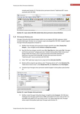 Penelusuran Aliran Permanen Sederhana
Simple Geometry River (Saluran Sederhana)
20
Istiarto●JTSLFTUGM●weblog:http://istiarto.staff.ugm.ac.id●email:istiarto@ugm.ac.id
tampak pada Gambar 22. File data aliran permanen dinamai “Sederhana.f01” secara
automatis oleh HEC-RAS.
Gambar 22: Layar utama HEC-RAS setelah data aliran permanen selesai dituliskan
5.4 HITUNGAN HIDRAULIKA
Hitungan hidraulika lebih dikenal dengan istilah me-run program HEC-RAS, walaupun istilah
tersebut tidak tepat. Pemakai me-run program sejak saat pengaktifan HEC-RAS. Langkah-langkah
hitungan hidraulika dipaparkan di bawah ini.
a) Aktifkan layar hitungan aliran permanen dengan memilih menu Run | Steady Flow
Analysis … atau mengklik tombol Perform a steady flow analysis.
b) Buat file Plan baru dengan memilih menu File | New Plan dan isikan pada Title “Hitungan
profil aliran permanen” sebagai judul plan. Pastikan bahwa pilihan folder tetap sesuai
dengan folder file Project, yaitu C:UsersUserDocumentsHEC DataSaluran
Sederhana, kemudian klik tombol OK. File data aliran permanen dinamai
“Sederhana.p01” secara automatis oleh HEC-RAS.
c) Isikan “S01” pada layar yang muncul, yang meminta short plan identifier.
d) Biarkan pilihan yang lain apa adanya, yaitu “Tampang saluran asli” untuk Geometry File,
“Debit aliran 4 dan 6 m3/s” untuk Steady Flow File, dan Subcritical untuk Flow Regime.
e) Tampilan layar hitungan aliran permanen setelah langkah ini ditunjukkan pada Gambar
23.
Gambar 23: Layar hitungan aliran permanen
f) Aktifkan modul hitungan hidraulika dengan mengklik tombol Compute. HEC-RAS akan
melakukan dua hitungan profil muka air (PF1 untuk debit 4 m3
/s dan muka air hilir 1 m
serta PF2 untuk debit 6 m3
/s dan muka air hilir 1 m). Dalam beberapa saat, hitungan
selesai seperti ditunjukkan pada layar hitungan pada Gambar 24.
 