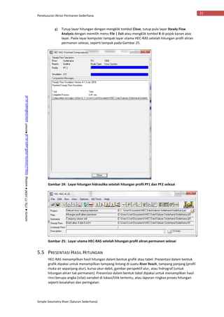 Penelusuran Aliran Permanen Sederhana
Simple Geometry River (Saluran Sederhana)
21
Istiarto●JTSLFTUGM●weblog:http://istiarto.staff.ugm.ac.id●email:istiarto@ugm.ac.id
g) Tutup layar hitungan dengan mengklik tombol Close; tutup pula layar Steady Flow
Analysis dengan memilih menu File | Exit atau mengklik tombol X di pojok kanan atas
layar. Pada layar komputer tampak layar utama HEC-RAS setelah hitungan profil aliran
permanen selesai, seperti tampak pada Gambar 25.
Gambar 24: Layar hitungan hidraulika setelah hitungan profil PF1 dan PF2 selesai
Gambar 25: Layar utama HEC-RAS setelah hitungan profil aliran permanen selesai
5.5 PRESENTASI HASIL HITUNGAN
HEC-RAS menampilkan hasil hitungan dalam bentuk grafik atau tabel. Presentasi dalam bentuk
grafik dipakai untuk menampilkan tampang lintang di suatu River Reach, tampang panjang (profil
muka air sepanjang alur), kurva ukur debit, gambar perspektif alur, atau hidrograf (untuk
hitungan aliran tak permanen). Presentasi dalam bentuk tabel dipakai untuk menampilkan hasil
rinci berupa angka (nilai) variabel di lokasi/titik tertentu, atau laporan ringkas proses hitungan
seperti kesalahan dan peringatan.
 