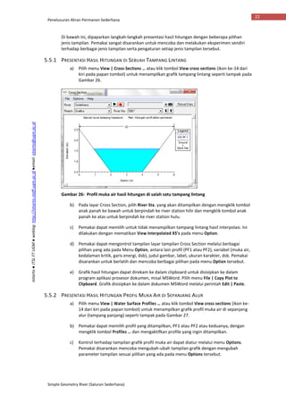 Penelusuran Aliran Permanen Sederhana
Simple Geometry River (Saluran Sederhana)
22
Istiarto●JTSLFTUGM●weblog:http://istiarto.staff.ugm.ac.id●email:istiarto@ugm.ac.id
Di bawah ini, dipaparkan langkah-langkah presentasi hasil hitungan dengan beberapa pilihan
jenis tampilan. Pemakai sangat disarankan untuk mencoba dan melakukan eksperimen sendiri
terhadap berbagai jenis tampilan serta pengaturan setiap jenis tampilan tersebut.
5.5.1 PRESENTASI HASIL HITUNGAN DI SEBUAH TAMPANG LINTANG
a) Pilih menu View | Cross-Sections … atau klik tombol View cross sections (ikon ke-14 dari
kiri pada papan tombol) untuk menampilkan grafik tampang lintang seperti tampak pada
Gambar 26.
Gambar 26: Profil muka air hasil hitungan di salah satu tampang lintang
b) Pada layar Cross Section, pilih River Sta. yang akan ditampilkan dengan mengklik tombol
anak panah ke bawah untuk berpindah ke river station hilir dan mengklik tombol anak
panah ke atas untuk berpindah ke river station hulu.
c) Pemakai dapat memilih untuk tidak menampilkan tampang lintang hasil interpolasi. Ini
dilakukan dengan mematikan View Interpolated XS’s pada menu Option.
d) Pemakai dapat mengontrol tampilan layar tampilan Cross Section melalui berbagai
pilihan yang ada pada Menu Option, antara lain profil (PF1 atau PF2), variabel (muka air,
kedalaman kritik, garis energi, dsb), judul gambar, label, ukuran karakter, dsb. Pemakai
disarankan untuk berlatih dan mencoba berbagai pilihan pada menu Option tersebut.
e) Grafik hasil hitungan dapat direkam ke dalam clipboard untuk disisipkan ke dalam
program aplikasi prosesor dokumen, misal MSWord. Pilih menu File | Copy Plot to
Clipboard. Grafik disisipkan ke dalam dokumen MSWord melalui perintah Edit | Paste.
5.5.2 PRESENTASI HASIL HITUNGAN PROFIL MUKA AIR DI SEPANJANG ALUR
a) Pilih menu View | Water Surface Profiles … atau klik tombol View cross sections (ikon ke-
14 dari kiri pada papan tombol) untuk menampilkan grafik profil muka air di sepanjang
alur (tampang panjang) seperti tampak pada Gambar 27.
b) Pemakai dapat memilih profil yang ditampilkan, PF1 atau PF2 atau keduanya, dengan
mengklik tombol Profiles … dan mengaktifkan profile yang ingin ditampilkan.
c) Kontrol terhadap tampilan grafik profil muka air dapat diatur melalui menu Options.
Pemakai disarankan mencoba mengubah-ubah tampilan grafik dengan mengubah
parameter tampilan sesuai pilihan yang ada pada menu Options tersebut.
 