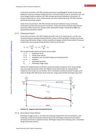 Penelusuran Aliran Permanen Sederhana
Simple Geometry River (Saluran Sederhana)
27
Istiarto●JTSLFTUGM●weblog:http://istiarto.staff.ugm.ac.id●email:istiarto@ugm.ac.id
Untuk aliran permanen, HEC-RAS memakai persamaan energi kecuali di tempat-tempat yang
kedalaman alirannya melewati kedalaman kritis. Di tempat terjadi loncat air, pertemuan alur, dan
aliran dangkal melalui jembatan, HEC-RAS memakai persamaan (kekekalan) momentum. Di
tempat terjadi terjenun, aliran melalui peluap, dan aliran melalui bendung, HEC-RAS memakai
persamaan-persamaan empiris.
Untuk aliran tak permanen, HEC-RAS memakai persamaan kekekalan massa (continuity,
conservation of mass) dan persamaan momentum. Kedua persamaan dituliskan dalam bentuk
persamaan diferensial parsial, yang kemudian diselesaikan dengan metode finite difference
approximation berskema implisit.
5.7.1 PERSAMAAN ENERGI
Untuk aliran permanen, HEC-RAS menghitung profil muka air di sepanjang alur urut dari satu
tampang lintang ke tampang lintang berikutnya. Muka air dihitung dengan memakai persamaan
energi yang diselesaikan dengan metode yang dikenal sebagai standard step method. Persamaan
energi antara dua tampang lintang dituliskan dalam bentuk berikut:
eh
g
V
ZY
g
V
ZY 



 
22
2
11
11
2
2
22 (1)
Arti variabel-variabel dalam persamaan di atas adalah:
Y1, Y2 = kedalaman aliran,
Z1, Z2 = elevasi dasar saluran,
V1, V2 = kecepatan rata-rata (debit dibagi luas tampang basah),
1, 2 = koefisien,
g = percepatan gravitasi,
he = kehilangan tinggi energi.
Gambar 32 mengilustrasikan profil aliran yang menunjukkan komponen aliran sesuai dengan
suku-suku pada persamaan energi. Dari diagram aliran pada Gambar 32, tampak bahwa
kedalaman aliran diukur ke arah vertikal. Hal ini membawa konsekuensi bahwa hitungan profil
muka air dengan HEC-RAS hanya cocok untuk alur sungai yang memiliki kemiringan dasar kecil.
Gambar 32: Diagram aliran berubah beraturan
5.7.2 KEHILANGAN TINGGI ENERGI
Kehilangan (tinggi) energi, he, di antara dua tampang lintang terdiri dari dua komponen, yaitu
kehilangan energi karena gesekan (friction losses) dan kehilangan energi karena perubahan
tampang (contraction or expansion losses). Kehilangan energi antara tampang 2 dan 1 dinyatakan
dengan persamaan berikut:
datum
dasar sungai
muka air
garis energi
12
he
Y1
Y2
Z1
Z2
V2
2
2g
V1
2
2g
 