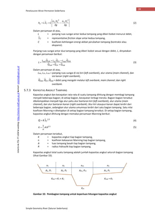 Penelusuran Aliran Permanen Sederhana
Simple Geometry River (Saluran Sederhana)
28
Istiarto●JTSLFTUGM●weblog:http://istiarto.staff.ugm.ac.id●email:istiarto@ugm.ac.id
g
V
g
V
CSLh fe
22
2
11
2
2 


 
(2)
Dalam persamaan di atas,
L = panjang ruas sungai antar kedua tampang yang diberi bobot menurut debit,
fS = representative friction slope antar kedua tampang,
C = koefisien kehilangan energi akibat perubahan tampang (kontraksi atau
ekspansi).
Panjang ruas sungai antar dua tampang yang diberi bobot sesuai dengan debit, L, dinyatakan
dengan persamaan berikut:
robchlob
robrobchchloblob
QQQ
QLQLQL
L


 (3)
Dalam persamaan di atas,
Llob, Lch, Lrob = panjang ruas sungai di sisi kiri (left overbank), alur utama (main channel), dan
sisi kanan (right overbank),
robchlob QQQ ,, = debit yang mengalir melalui left overbank, main channel, dan right
overbank.
5.7.3 KAPASITAS ANGKUT TAMPANG
Kapasitas angkut dan kecepatan rata-rata di suatu tampang dihitung dengan membagi tampang
menjadi beberapa bagian; di setiap bagian, kecepatan terbagi merata. Bagian-bagian tersebut
dikelompokkan menjadi tiga alur yaitu alur bantaran kiri (left overbank), alur utama (main
channel), dan alur bantaran kanan (right overbank). Alur kiri ataupun kanan dapat terdiri dari
beberapa bagian, sedangkan alur utama umumnya terdiri dari satu bagian tampang. Satu nilai
koefisien Manning n ditetapkan di setiap bagian tampang tersebut. Di setiap bagian tampang,
kapasitas angkut dihitung dengan memakai persamaan Manning berikut:
21
fSKQ  (4)
321
RA
n
K  (5)
Dalam persamaan tersebut,
K = kapasitas angkut tiap bagian tampang,
n = koefisien kekasaran Manning tiap bagian tampang,
A = luas tampang basah tiap bagian tampang,
R = radius hidraulik tiap bagian tampang.
Kapasitas angkut total suatu tampang adalah jumlah kapasitas angkut seluruh bagian tampang
(lihat Gambar 33).
Gambar 33: Pembagian tampang untuk keperluan hitungan kapasitas angkut
n1 n2 nch n3
A1, P1 A2, P2 A3, P3Ach, Pch
Klob = K1 + K2 Krob = K3
Kch
 