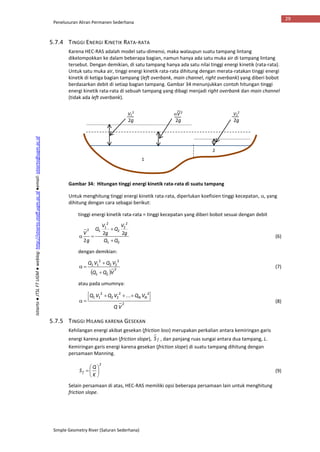 Penelusuran Aliran Permanen Sederhana
Simple Geometry River (Saluran Sederhana)
29
Istiarto●JTSLFTUGM●weblog:http://istiarto.staff.ugm.ac.id●email:istiarto@ugm.ac.id
5.7.4 TINGGI ENERGI KINETIK RATA-RATA
Karena HEC-RAS adalah model satu-dimensi, maka walaupun suatu tampang lintang
dikelompokkan ke dalam beberapa bagian, namun hanya ada satu muka air di tampang lintang
tersebut. Dengan demikian, di satu tampang hanya ada satu nilai tinggi energi kinetik (rata-rata).
Untuk satu muka air, tinggi energi kinetik rata-rata dihitung dengan merata-ratakan tinggi energi
kinetik di ketiga bagian tampang (left overbank, main channel, right overbank) yang diberi bobot
berdasarkan debit di setiap bagian tampang. Gambar 34 menunjukkan contoh hitungan tinggi
energi kinetik rata-rata di sebuah tampang yang dibagi menjadi right overbank dan main channel
(tidak ada left overbank).
Gambar 34: Hitungan tinggi energi kinetik rata-rata di suatu tampang
Untuk menghitung tinggi energi kinetik rata-rata, diperlukan koefisien tinggi kecepatan, , yang
dihitung dengan cara sebagai berikut:
tinggi energi kinetik rata-rata = tinggi kecepatan yang diberi bobot sesuai dengan debit
21
2
2
2
2
1
12
22
2 QQ
g
V
Q
g
V
Q
g
V


 (6)
dengan demikian:
 
2
21
2
22
2
11
VQQ
VQVQ


 (7)
atau pada umumnya:
2
22
22
2
11 ...
VQ
VQVQVQ NN
 (8)
5.7.5 TINGGI HILANG KARENA GESEKAN
Kehilangan energi akibat gesekan (friction loss) merupakan perkalian antara kemiringan garis
energi karena gesekan (friction slope), fS , dan panjang ruas sungai antara dua tampang, L.
Kemiringan garis energi karena gesekan (friction slope) di suatu tampang dihitung dengan
persamaan Manning.
2







K
Q
Sf (9)
Selain persamaan di atas, HEC-RAS memiliki opsi beberapa persamaan lain untuk menghitung
friction slope.
1
2
V1
2
2g
V2
2
2g
V2
2g
 