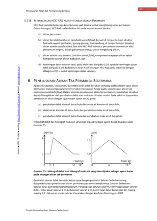 Penelusuran Aliran Tak Permanen Sederhana
Simple Geometry River (Saluran Sederhana)
31
Istiarto●JTSLFTUGM●weblog:http://istiarto.staff.ugm.ac.id●email:istiarto@ugm.ac.id
5.7.8 KETERBATASAN HEC-RAS PADA HITUNGAN ALIRAN PERMANEN
HEC-RAS memiliki beberapa keterbatasan saat dipakai untuk menghitung aliran permanen.
Dalam hitungan, HEC-RAS melandaskan diri pada asumsi-asumsi berikut:
a) aliran permanen,
b) aliran berubah beraturan (gradually varied flow), kecuali di tempat-tempat struktur
hidraulik seperti jembatan, gorong-gorong, dan bendung; di tempat-tempat tersebut
aliran adalah rapidly varied flow dan HEC-RAS memakai persamaan momentum atau
persamaan empiris, bukan persamaan energi, untuk menghitung aliran,
c) aliran adalah satu dimensi (uni-directional flow); komponen kecepatan aliran selain
komponen searah aliran diabaikan, dan
d) kemiringan dasar saluran kecil, yaitu lebih kecil daripada 1:10; apabila kemiringan dasar
lebih daripada 1:10, kedalaman aliran hasil hitungan HEC-RAS perlu dikoreksi dengan
dibagi cos  ( = sudut kemiringan dasar saluran).
6 PENELUSURAN ALIRAN TAK PERMANEN SEDERHANA
Apabila kecepatan, kedalaman, dan debit aliran tidak berubah terhadap waktu dalam kasus aliran
permanen, maka ketiga parameter tersebut merupakan fungsi waktu dalam kasus aliran tak
permanen (unsteady flow). Dalam konteks penelusuran aliran tak permanen, perubahan tersebut
dapat dibangkitkan oleh perubahan debit atau muka air di batas model. Pada seksi ini dipaparkan
penelusuran aliran dengan tiga macam syarat batas, yaitu:
a) perubahan debit aliran di batas hulu dan muka air konstan di batas hilir,
b) debit aliran konstan di batas hulu dan perubahan muka air di batas hilir,
c) perubahan debit aliran di batas hulu dan perubahan muka air di batas hilir.
Hidrograf debit dan hidrograf muka air yang akan dipakai sebagai syarat batas disajikan pada
Gambar 35.
Gambar 35: Hidrograf debit dan hidrograf muka air yang akan dipakai sebagai syarat batas
pada hitungan aliran tak permanen
Geometri saluran tidak berubah, tetap sama dengan geometri Saluran Sederhana yang
dipaparkan pada penelusuran aliran permanen pada seksi sebelumnya. Saluran Sederhana
beralur lurus dan bertampang trapesium. Panjang ruas saluran 1000 m, kemiringan dasar saluran
0.001, lebar dasar saluran 2 m, kedalaman saluran 2 m, kemiringan talud kanan dan kiri masing-
masing 1:1. Kekasaran dasar saluran dinyatakan dengan koefisien Manning n = 0.02.
Q (m3
/s)
t (jam ke) t (jam ke)
h (m)
0 2 3 10 12 0 6 12
3
6
1.5
1.0
 