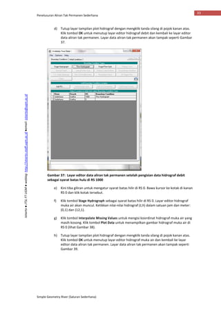 Penelusuran Aliran Tak Permanen Sederhana
Simple Geometry River (Saluran Sederhana)
33
Istiarto●JTSLFTUGM●weblog:http://istiarto.staff.ugm.ac.id●email:istiarto@ugm.ac.id
d) Tutup layar tampilan plot hidrograf dengan mengklik tanda silang di pojok kanan atas.
Klik tombol OK untuk menutup layar editor hidrograf debit dan kembali ke layar editor
data aliran tak permanen. Layar data aliran tak permanen akan tampak seperti Gambar
37.
Gambar 37: Layar editor data aliran tak permanen setelah pengisian data hidrograf debit
sebagai syarat batas hulu di RS 1000
e) Kini tiba giliran untuk mengatur syarat batas hilir di RS 0. Bawa kursor ke kotak di kanan
RS 0 dan klik kotak tersebut.
f) Klik tombol Stage Hydrograph sebagai syarat batas hilir di RS 0. Layar editor hidrograf
muka air akan muncul. Ketikkan nilai-nilai hidrograf (t,h) dalam satuan jam dan meter:
(0,1) dan (12,1).
g) Klik tombol Interpolate Missing Values untuk mengisi koordinat hidrograf muka air yang
masih kosong. Klik tombol Plot Data untuk menampilkan gambar hidrograf muka air di
RS 0 (lihat Gambar 38).
h) Tutup layar tampilan plot hidrograf dengan mengklik tanda silang di pojok kanan atas.
Klik tombol OK untuk menutup layar editor hidrograf muka air dan kembali ke layar
editor data aliran tak permanen. Layar data aliran tak permanen akan tampak seperti
Gambar 39.
 