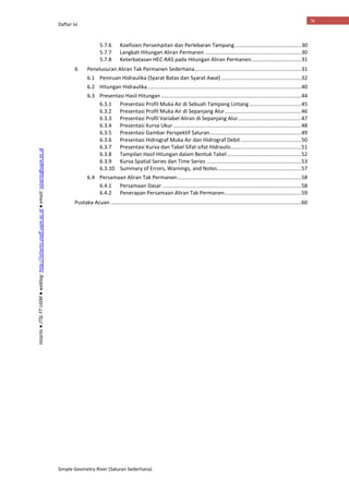 Daftar Isi
Simple Geometry River (Saluran Sederhana)
iv
Istiarto●JTSLFTUGM●weblog:http://istiarto.staff.ugm.ac.id●email:istiarto@ugm.ac.id
5.7.6 Koefisien Persempitan dan Perlebaran Tampang.............................................30
5.7.7 Langkah Hitungan Aliran Permanen .................................................................30
5.7.8 Keterbatasan HEC-RAS pada Hitungan Aliran Permanen..................................31
6 Penelusuran Aliran Tak Permanen Sederhana........................................................................31
6.1 Peniruan Hidraulika (Syarat Batas dan Syarat Awal) ......................................................32
6.2 Hitungan Hidraulika........................................................................................................40
6.3 Presentasi Hasil Hitungan ...............................................................................................44
6.3.1 Presentasi Profil Muka Air di Sebuah Tampang Lintang ...................................45
6.3.2 Presentasi Profil Muka Air di Sepanjang Alur....................................................46
6.3.3 Presentasi Profil Variabel Aliran di Sepanjang Alur...........................................47
6.3.4 Presentasi Kurva Ukur.......................................................................................48
6.3.5 Presentasi Gambar Perspektif Saluran..............................................................49
6.3.6 Presentasi Hidrograf Muka Air dan Hidrograf Debit.........................................50
6.3.7 Presentasi Kurva dan Tabel Sifat-sifat Hidraulis................................................51
6.3.8 Tampilan Hasil Hitungan dalam Bentuk Tabel ..................................................52
6.3.9 Kurva Spatial Series dan Time Series ................................................................53
6.3.10 Summary of Errors, Warnings, and Notes.........................................................57
6.4 Persamaan Aliran Tak Permanen....................................................................................58
6.4.1 Persamaan Dasar ..............................................................................................58
6.4.2 Penerapan Persamaan Aliran Tak Permanen....................................................59
Pustaka Acuan .................................................................................................................................60
 