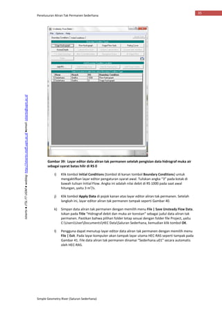 Penelusuran Aliran Tak Permanen Sederhana
Simple Geometry River (Saluran Sederhana)
35
Istiarto●JTSLFTUGM●weblog:http://istiarto.staff.ugm.ac.id●email:istiarto@ugm.ac.id
Gambar 39: Layar editor data aliran tak permanen setelah pengisian data hidrograf muka air
sebagai syarat batas hilir di RS 0
i) Klik tombol Initial Conditions (tombol di kanan tombol Boundary Conditions) untuk
mengaktifkan layar editor pengaturan syarat awal. Tuliskan angka “3” pada kotak di
bawah tulisan Initial Flow. Angka ini adalah nilai debit di RS 1000 pada saat awal
hitungan, yaitu 3 m3
/s.
j) Klik tombol Apply Data di pojok kanan atas layar editor aliran tak permanen. Setelah
langkah ini, layar editor aliran tak permanen tampak seperti Gambar 40.
k) Simpan data aliran tak permanen dengan memilih menu File | Save Unsteady Flow Data.
Isikan pada Title “Hidrograf debit dan muka air konstan” sebagai judul data aliran tak
permanen. Pastikan bahwa pilihan folder tetap sesuai dengan folder file Project, yaitu
C:UsersUserDocumentsHEC DataSaluran Sederhana, kemudian klik tombol OK.
l) Pengguna dapat menutup layar editor data aliran tak permanen dengan memilih menu
File | Exit. Pada layar komputer akan tampak layar utama HEC-RAS seperti tampak pada
Gambar 41. File data aliran tak permanen dinamai “Sederhana.u01” secara automatis
oleh HEC-RAS.
 