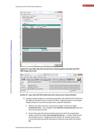 Penelusuran Aliran Tak Permanen Sederhana
Simple Geometry River (Saluran Sederhana)
36
Istiarto●JTSLFTUGM●weblog:http://istiarto.staff.ugm.ac.id●email:istiarto@ugm.ac.id
Gambar 40: Layar editor data aliran tak permanen setelah pengisian data debit awal di RS
1000 sebagai syarat awal
Gambar 41: Layar utama HEC-RAS setelah data aliran tak permanen selesai dituliskan
m) Lanjutkan dengan pengaturan syarat batas yang kedua, yaitu debit konstan di batas hulu
(RS 1000) dan hidrograf muka air di batas hilir (RS 0). Langkah pengaturan mirip dengan
langkah pengaturan syarat batas yang pertama, yang telah dipaparkan.
i) Aktifkan layar editor data aliran tak permanen dengan memilih menu Edit |
Unsteady Flow Data … atau mengklik tombol Edit/Enter unsteady flow data (ikon ke-4
dari kiri pada papan tombol).
ii) Simpan data yang telah ada (syarat batas pertama) ke dalam file yang berbeda
dengan memilih menu File | Save Unsteady Flow Data As …. Tuliskan “Debit konstan
dan hidrograf muka air” sebagai judul (lihat Gambar 42). Pastikan folder Project
C:UsersUserDocumentsHEC DataSaluran Sederhana telah dipilih. Klik tombol
OK.
 