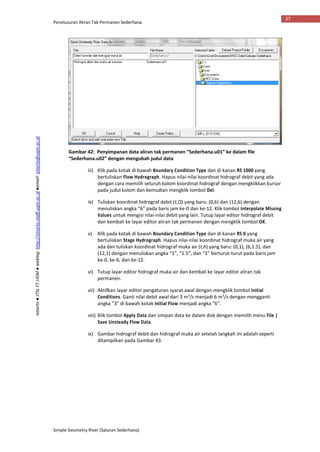 Penelusuran Aliran Tak Permanen Sederhana
Simple Geometry River (Saluran Sederhana)
37
Istiarto●JTSLFTUGM●weblog:http://istiarto.staff.ugm.ac.id●email:istiarto@ugm.ac.id
Gambar 42: Penyimpanan data aliran tak permanen “Sederhana.u01” ke dalam file
“Sederhana.u02” dengan mengubah judul data
iii) Klik pada kotak di bawah Boundary Condition Type dan di kanan RS 1000 yang
bertuliskan Flow Hydrograph. Hapus nilai-nilai koordinat hidrograf debit yang ada
dengan cara memilih seluruh kolom koordinat hidrograf dengan mengklikkan kursor
pada judul kolom dan kemudian mengklik tombol Del.
iv) Tuliskan koordinat hidrograf debit (t,Q) yang baru: (0,6) dan (12,6) dengan
menuliskan angka “6” pada baris jam ke-0 dan ke-12. Klik tombol Interpolate Missing
Values untuk mengisi nilai-nilai debit yang lain. Tutup layar editor hidrograf debit
dan kembali ke layar editor aliran tak permanen dengan mengklik tombol OK.
v) Klik pada kotak di bawah Boundary Condition Type dan di kanan RS 0 yang
bertuliskan Stage Hydrograph. Hapus nilai-nilai koordinat hidrograf muka air yang
ada dan tuliskan koordinat hidrograf muka air (t,h) yang baru: (0,1), (6,1.5), dan
(12,1) dengan menuliskan angka “1”, “1.5”, dan “1” berturut-turut pada baris jam
ke-0, ke-6, dan ke-12.
vi) Tutup layar editor hidrograf muka air dan kembali ke layar editor aliran tak
permanen.
vii) Aktifkan layar editor pengaturan syarat awal dengan mengklik tombol Initial
Conditions. Ganti nilai debit awal dari 3 m3
/s menjadi 6 m3
/s dengan mengganti
angka “3” di bawah kotak Initial Flow menjadi angka “6”.
viii) Klik tombol Apply Data dan simpan data ke dalam disk dengan memilih menu File |
Save Unsteady Flow Data.
ix) Gambar hidrograf debit dan hidrograf muka air setelah langkah ini adalah seperti
ditampilkan pada Gambar 43.
 