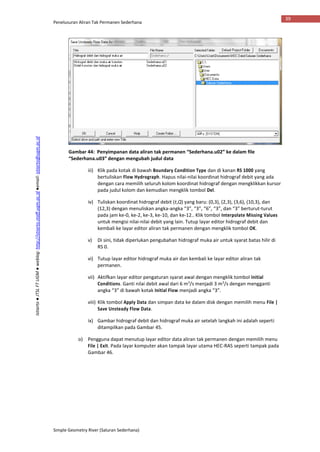 Penelusuran Aliran Tak Permanen Sederhana
Simple Geometry River (Saluran Sederhana)
39
Istiarto●JTSLFTUGM●weblog:http://istiarto.staff.ugm.ac.id●email:istiarto@ugm.ac.id
Gambar 44: Penyimpanan data aliran tak permanen “Sederhana.u02” ke dalam file
“Sederhana.u03” dengan mengubah judul data
iii) Klik pada kotak di bawah Boundary Condition Type dan di kanan RS 1000 yang
bertuliskan Flow Hydrograph. Hapus nilai-nilai koordinat hidrograf debit yang ada
dengan cara memilih seluruh kolom koordinat hidrograf dengan mengklikkan kursor
pada judul kolom dan kemudian mengklik tombol Del.
iv) Tuliskan koordinat hidrograf debit (t,Q) yang baru: (0,3), (2,3), (3,6), (10,3), dan
(12,3) dengan menuliskan angka-angka “3”, “3”, “6”, “3”, dan “3” berturut-turut
pada jam ke-0, ke-2, ke-3, ke-10, dan ke-12.. Klik tombol Interpolate Missing Values
untuk mengisi nilai-nilai debit yang lain. Tutup layar editor hidrograf debit dan
kembali ke layar editor aliran tak permanen dengan mengklik tombol OK.
v) Di sini, tidak diperlukan pengubahan hidrograf muka air untuk syarat batas hilir di
RS 0.
vi) Tutup layar editor hidrograf muka air dan kembali ke layar editor aliran tak
permanen.
vii) Aktifkan layar editor pengaturan syarat awal dengan mengklik tombol Initial
Conditions. Ganti nilai debit awal dari 6 m3
/s menjadi 3 m3
/s dengan mengganti
angka “3” di bawah kotak Initial Flow menjadi angka “3”.
viii) Klik tombol Apply Data dan simpan data ke dalam disk dengan memilih menu File |
Save Unsteady Flow Data.
ix) Gambar hidrograf debit dan hidrograf muka air setelah langkah ini adalah seperti
ditampilkan pada Gambar 45.
o) Pengguna dapat menutup layar editor data aliran tak permanen dengan memilih menu
File | Exit. Pada layar komputer akan tampak layar utama HEC-RAS seperti tampak pada
Gambar 46.
 