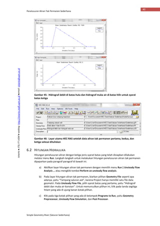 Penelusuran Aliran Tak Permanen Sederhana
Simple Geometry River (Saluran Sederhana)
40
Istiarto●JTSLFTUGM●weblog:http://istiarto.staff.ugm.ac.id●email:istiarto@ugm.ac.id
Gambar 45: Hidrograf debit di batas hulu dan hidrograf muka air di batas hilir untuk syarat
batas ketiga
Gambar 46: Layar utama HEC-RAS setelah data aliran tak permanen pertama, kedua, dan
ketiga selesai dituliskan
6.2 HITUNGAN HIDRAULIKA
Hitungan penelusuran aliran dengan ketiga jenis syarat batas yang telah disiapkan dilakukan
melalui menu Run. Langkah-langkah untuk melakukan hitungan penelusuran aliran tak permanen
dipaparkan pada paragraf-paragraf di bawah ini.
a) Aktifkan layar hitungan aliran tak permanen dengan memilih menu Run | Unsteady Flow
Analysis … atau mengklik tombol Perform an unsteady flow analysis.
b) Pada layar hitungan aliran tak permanen, biarkan pilihan Geometry File seperti apa
adanya, yaitu “Tampang saluran asli”, karena Project hanya memiliki satu file data
geometri. Pada Unsteady Flow File, pilih syarat batas yang pertama, yaitu “Hidrograf
debit dan muka air konstan”. Untuk memunculkan pilihan ini, klik pada tanda segitiga
hitam yang ada di ujung kanan kotak pilihan.
c) Klik pada tiga kotak pilihan yang ada di kelompok Programs to Run, yaitu Geometry
Preprocessor, Unsteady Flow Simulation, dan Post Processor.
 