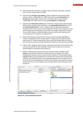 Penelusuran Aliran Tak Permanen Sederhana
Simple Geometry River (Saluran Sederhana)
41
Istiarto●JTSLFTUGM●weblog:http://istiarto.staff.ugm.ac.id●email:istiarto@ugm.ac.id
d) Pada kelompok Plan Description, pengguna dapat menuliskan keterangan mengenai
Plan ini. Kali ini, biarkan kotak ini kosong.
e) Pada kelompok Simulation Time Window, tuliskan tanggal dan pukul awal dan akhir
simulasi. Tuliskan “13NOV2008” dan “0600” berturut-turut pada Starting Date dan
Starting Time sebagai waktu awal simulasi. Untuk waktu akhir simulasi, tuliskan
“13NOV2008” dan “1800” berturut-turut pada Ending Date dan Ending Time.
f) Pada kelompok Computation Setting, pilih “15 Minutes” sebagai selang waktu hitungan.
Biarkan pilihan yang lain seperti apa adanya, yaitu Hydrograph Output Interval “1 Hour”
dan Detailed Output Interval “1 Hour”. Dengan pilihan ini, walaupun selang waktu
hitungan adalah 15 menit, namun hasil hitungan akan disimpan setiap selang 1 jam, baik
hasil hitungan koordinat hidrograf maupun hasil rinci hitungan. Selang waktu hitungan
15 menit dipilih dengan mempertimbangkan adanya kenaikan debit yang tajam dari
3 m3
/s pada jam ke-2 menjadi 6 m3
/s pada jam ke-3.
g) Simpan data hitungan ke dalam file plan dengan memilih menu File | Save Plan As ….
Tuliskan “Hitungan profil aliran tak permanen #1” sebagai judul plan seperti tampak
pada Gambar 47. Pastikan bahwa pilihan folder tetap sesuai dengan folder file Project,
yaitu C:UsersUserDocumentsHEC DataSaluran Sederhana, kemudian klik tombol OK.
h) Tuliskan “U01” sebagai identitas file plan ini pada layar permintaan short identifier yang
muncul (lihat Gambar 48). Klik tombol OK. Tampilan layar hitungan aliran permanen
setelah langkah ini ditunjukkan pada Gambar 49.
i) Aktifkan modul hitungan hidraulika aliran tak permanen dengan mengklik tombol
Compute. HEC-RAS akan melakukan hitungan profil muka air dengan syarat batas
hidrograf debit di batas hulu dan muka air konstan di batas hilir. Sesuai dengan pilihan
Programs to Run yang telah diaktifkan (lihat Gambar 49), maka HEC-RAS melakukan tiga
hitungan, yaitu hitungan geometri saluran (geometry preprocessor), hitungan simulasi
aliran tak permanen (unsteady flow simulation), dan hitungan untuk keperluan tampilan
hasil (post processor). Dalam beberapa saat, hitungan selesai seperti ditunjukkan pada
Gambar 50.
Gambar 47: Layar penyimpanan file plan
 