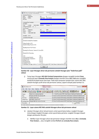 Penelusuran Aliran Tak Permanen Sederhana
Simple Geometry River (Saluran Sederhana)
43
Istiarto●JTSLFTUGM●weblog:http://istiarto.staff.ugm.ac.id●email:istiarto@ugm.ac.id
Gambar 50: Layar hitungan aliran tak permanen setelah hitungan plan “Sederhana.p02”
selesai
j) Tutup layar hitungan HEC-RAS Finished Computations dengan mengklik tombol Close;
tutup pula layar Unsteady Flow Analysis dengan memilih menu File | Exit atau mengklik
tombol X di pojok kanan atas layar. Pada layar komputer tampak layar utama HEC-RAS
setelah hitungan profil aliran tak permanen selesai, seperti tampak pada Gambar 51.
Gambar 51: Layar utama HEC-RAS setelah hitungan aliran tak permanen selesai
k) Lakukan hitungan aliran tak permanen untuk syarat batas kedua. Langkah hitungan
mirip dengan langkah hitungan untuk syarat batas pertama. Langkah hitungan diawali
dengan pembuatan file plan.
i) Aktifkan layar hitungan aliran tak permanen dengan memilih menu Run | Unsteady
Flow Analysis … atau mengklik tombol Perform an unsteady flow analysis.
 