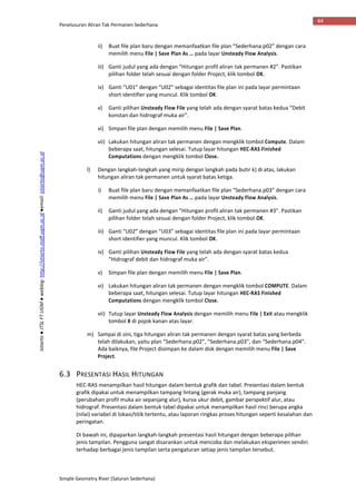 Penelusuran Aliran Tak Permanen Sederhana
Simple Geometry River (Saluran Sederhana)
44
Istiarto●JTSLFTUGM●weblog:http://istiarto.staff.ugm.ac.id●email:istiarto@ugm.ac.id
ii) Buat file plan baru dengan memanfaatkan file plan “Sederhana.p02” dengan cara
memilih menu File | Save Plan As … pada layar Unsteady Flow Analysis.
iii) Ganti judul yang ada dengan “Hitungan profil aliran tak permanen #2”. Pastikan
pilihan folder telah sesuai dengan folder Project, klik tombol OK.
iv) Ganti “U01” dengan “U02” sebagai identitas file plan ini pada layar permintaan
short identifier yang muncul. Klik tombol OK.
v) Ganti pilihan Unsteady Flow File yang telah ada dengan syarat batas kedua “Debit
konstan dan hidrograf muka air”.
vi) Simpan file plan dengan memilih menu File | Save Plan.
vii) Lakukan hitungan aliran tak permanen dengan mengklik tombol Compute. Dalam
beberapa saat, hitungan selesai. Tutup layar hitungan HEC-RAS Finished
Computations dengan mengklik tombol Close.
l) Dengan langkah-langkah yang mirip dengan langkah pada butir k) di atas, lakukan
hitungan aliran tak permanen untuk syarat batas ketiga.
i) Buat file plan baru dengan memanfaatkan file plan “Sederhana.p03” dengan cara
memilih menu File | Save Plan As … pada layar Unsteady Flow Analysis.
ii) Ganti judul yang ada dengan “Hitungan profil aliran tak permanen #3”. Pastikan
pilihan folder telah sesuai dengan folder Project, klik tombol OK.
iii) Ganti “U02” dengan “U03” sebagai identitas file plan ini pada layar permintaan
short identifier yang muncul. Klik tombol OK.
iv) Ganti pilihan Unsteady Flow File yang telah ada dengan syarat batas kedua
“Hidrograf debit dan hidrograf muka air”.
v) Simpan file plan dengan memilih menu File | Save Plan.
vi) Lakukan hitungan aliran tak permanen dengan mengklik tombol COMPUTE. Dalam
beberapa saat, hitungan selesai. Tutup layar hitungan HEC-RAS Finished
Computations dengan mengklik tombol Close.
vii) Tutup layar Unsteady Flow Analysis dengan memilih menu File | Exit atau mengklik
tombol X di pojok kanan atas layar.
m) Sampai di sini, tiga hitungan aliran tak permanen dengan syarat batas yang berbeda
telah dilakukan, yaitu plan “Sederhana.p02”, “Sederhana.p03”, dan “Sederhana.p04”.
Ada baiknya, file Project disimpan ke dalam disk dengan memilih menu File | Save
Project.
6.3 PRESENTASI HASIL HITUNGAN
HEC-RAS menampilkan hasil hitungan dalam bentuk grafik dan tabel. Presentasi dalam bentuk
grafik dipakai untuk menampilkan tampang lintang (gerak muka air), tampang panjang
(perubahan profil muka air sepanjang alur), kurva ukur debit, gambar perspektif alur, atau
hidrograf. Presentasi dalam bentuk tabel dipakai untuk menampilkan hasil rinci berupa angka
(nilai) variabel di lokasi/titik tertentu, atau laporan ringkas proses hitungan seperti kesalahan dan
peringatan.
Di bawah ini, dipaparkan langkah-langkah presentasi hasil hitungan dengan beberapa pilihan
jenis tampilan. Pengguna sangat disarankan untuk mencoba dan melakukan eksperimen sendiri
terhadap berbagai jenis tampilan serta pengaturan setiap jenis tampilan tersebut.
 