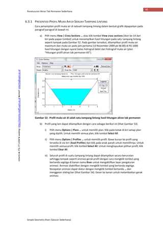 Penelusuran Aliran Tak Permanen Sederhana
Simple Geometry River (Saluran Sederhana)
45
Istiarto●JTSLFTUGM●weblog:http://istiarto.staff.ugm.ac.id●email:istiarto@ugm.ac.id
6.3.1 PRESENTASI PROFIL MUKA AIR DI SEBUAH TAMPANG LINTANG
Cara penampilan profil muka air di sebuah tampang lintang dalam bentuk grafik dipaparkan pada
paragraf-paragraf di bawah ini.
a) Pilih menu View | Cross Sections … atau klik tombol View cross sections (ikon ke-14 dari
kiri pada papan tombol) untuk menampilkan hasil hitungan pada satu tampang lintang
seperti tampak pada Gambar 52. Pada gambar tersebut, ditampilkan profil muka air
maximum dan muka air pada jam pertama (13 November 2009 pk 06:00) di RS 1000
hasil hitungan dengan syarat batas hidrograf debit dan hidrograf muka air (plan
“Hitungan profil aliran tak permanen #3”).
Gambar 52: Profil muka air di salah satu tampang lintang hasil hitungan aliran tak permanen
b) Profil yang lain dapat ditampilkan dengan cara sebagai berikut ini (lihat Gambar 53).
i) Pilih menu Options | Plans … untuk memilih plan. Klik pada kotak di kiri setiap plan
yang dipilih. Untuk memilih semua plan, klik tombol Select All.
ii) Pilih menu Options | Profiles … untuk memilih profil. Bawa kursor ke profil yang
tersedia di sisi kiri (Avail Profiles) dan klik pada anak panah untuk memilihnya. Untuk
memilih semua profil, klik tombol Select All. Untuk menghapuskan pilihan profil, klik
tombol Clear All.
iii) Seluruh profil di suatu tampang lintang dapat ditampilkan secara berurutan
sehingga tampak seperti animasi gerak profil dengan cara mengklik tombol yang
bertanda segitiga di kanan nama River untuk mengaktifkan layar pengaturan
animasi. Animasi diaktifkan dengan mengklik tombol yang bertanda segitiga.
Kecepatan animasi dapat diatur dengan mengklik tombol bertanda … dan
menggeser sliding bar (lihat Gambar 54). Geser ke kanan untuk melambatkan gerak
animasi.
 