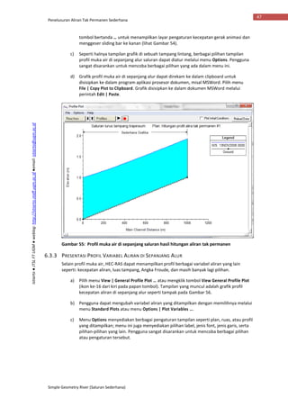 Penelusuran Aliran Tak Permanen Sederhana
Simple Geometry River (Saluran Sederhana)
47
Istiarto●JTSLFTUGM●weblog:http://istiarto.staff.ugm.ac.id●email:istiarto@ugm.ac.id
tombol bertanda … untuk menampilkan layar pengaturan kecepatan gerak animasi dan
menggeser sliding bar ke kanan (lihat Gambar 54).
c) Seperti halnya tampilan grafik di sebuah tampang lintang, berbagai pilihan tampilan
profil muka air di sepanjang alur saluran dapat diatur melalui menu Options. Pengguna
sangat disarankan untuk mencoba berbagai pilihan yang ada dalam menu ini.
d) Grafik profil muka air di sepanjang alur dapat direkam ke dalam clipboard untuk
disisipkan ke dalam program aplikasi prosesor dokumen, misal MSWord. Pilih menu
File | Copy Plot to Clipboard. Grafik disisipkan ke dalam dokumen MSWord melalui
perintah Edit | Paste.
Gambar 55: Profil muka air di sepanjang saluran hasil hitungan aliran tak permanen
6.3.3 PRESENTASI PROFIL VARIABEL ALIRAN DI SEPANJANG ALUR
Selain profil muka air, HEC-RAS dapat menampilkan profil berbagai variabel aliran yang lain
seperti: kecepatan aliran, luas tampang, Angka Froude, dan masih banyak lagi pilihan.
a) Pilih menu View | General Profile Plot … atau mengklik tombol View General Profile Plot
(ikon ke-16 dari kiri pada papan tombol). Tampilan yang muncul adalah grafik profil
kecepatan aliran di sepanjang alur seperti tampak pada Gambar 56.
b) Pengguna dapat mengubah variabel aliran yang ditampilkan dengan memilihnya melalui
menu Standard Plots atau menu Options | Plot Variables ….
c) Menu Options menyediakan berbagai pengaturan tampilan seperti plan, ruas, atau profil
yang ditampilkan; menu ini juga menyediakan pilihan label, jenis font, jenis garis, serta
pilihan-pilihan yang lain. Pengguna sangat disarankan untuk mencoba berbagai pilihan
atau pengaturan tersebut.
 