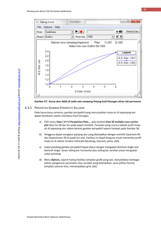 Penelusuran Aliran Tak Permanen Sederhana
Simple Geometry River (Saluran Sederhana)
49
Istiarto●JTSLFTUGM●weblog:http://istiarto.staff.ugm.ac.id●email:istiarto@ugm.ac.id
Gambar 57: Kurva ukur debit di salah satu tampang lintang hasil hitungan aliran tak permanen
6.3.5 PRESENTASI GAMBAR PERSPEKTIF SALURAN
Pada kasus-kasus tertentu, gambar perspektif yang menunjukkan muka air di sepanjang alur
dapat membantu dalam membaca hasil hitungan.
a) Pilih menu View | X-Y-Z Perspective Plots … atau tombol View 3D multiple cross section
plot (ikon ke-18 dari kiri pada papan tombol). Tampilan yang muncul adalah profil muka
air di sepanjang alur dalam bentuk gambar perspektif seperti tampak pada Gambar 58.
b) Pengguna dapat mengatur panjang alur yang ditampilkan dengan memilih Upstream RS
dan Downstream RS di pojok kiri atas. Fasilitas ini dapat berguna untuk memeriksa profil
muka air di sekitar struktur hidraulik (bendung, terjunan, pintu, dsb).
c) Sudut pandang gambar perspektif dapat diatur dengan mengubah Rotation Angle and
Azimuth Angle. Geser sliding bar horizontal atau sliding bar vertikal untuk mengubah
sudut pandang.
d) Menu Options, seperti halnya fasilitas tampilan grafik yang lain, menyediakan berbagai
pilihan pengaturan parameter atau variabel yang ditampilkan, serta pilihan format
tampilan (ukuran font, menampakkan grid, dsb).
 