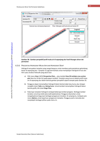 Penelusuran Aliran Tak Permanen Sederhana
Simple Geometry River (Saluran Sederhana)
50
Istiarto●JTSLFTUGM●weblog:http://istiarto.staff.ugm.ac.id●email:istiarto@ugm.ac.id
Gambar 58: Gambar perspektif profil muka air di sepanjang alur hasil hitungan aliran tak
permanen
6.3.6 PRESENTASI HIDROGRAF MUKA AIR DAN HIDROGRAF DEBIT
Hidrograf merupakan tampilan yang sangat berguna untuk membaca pola penjalaran gelombang
banjir di sepanjang alur. Tampilan ini juga bermanfaat untuk mempelajari hidrograf di hulu dan
hilir suatu struktur hidraulik yang ada di alur.
a) Pilih menu View | X-Y-Z Perspective Plots … atau tombol View 3D multiple cross section
plot (ikon ke-19 dari kiri pada papan tombol). Tampilan yang muncul adalah profil muka
air di sepanjang alur dalam bentuk gambar perspektif seperti tampak pada Gambar 59.
b) Pengguna dapat menampilkan hidrograf dalam bentuk tabel atau kurva ukur dengan
mengklik sheet Table atau Rating Curve. Untuk kembali menampilkan hidrograf dalam
bentuk grafik, klik sheet Stage Flow.
c) Pada layar tampilan hidrograf, terdapat beberapa tombol pengatur. Berbagai tombol
tersebut umumnya telah jelas (self explainatory). Pengguna disarankan untuk
mengeksplorasi kegunaan berbagai pengaturan tersebut. Di samping itu, terdapat pula
menu Options untuk keperluan pengaturan tampilan. Pengguna perlu mencoba dan
menjelajahi berbagai pilihan pada menu ini.
 