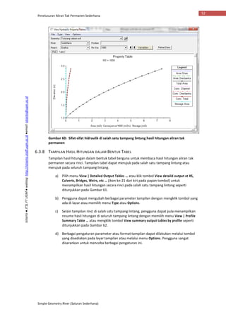 Penelusuran Aliran Tak Permanen Sederhana
Simple Geometry River (Saluran Sederhana)
52
Istiarto●JTSLFTUGM●weblog:http://istiarto.staff.ugm.ac.id●email:istiarto@ugm.ac.id
Gambar 60: Sifat-sifat hidraulik di salah satu tampang lintang hasil hitungan aliran tak
permanen
6.3.8 TAMPILAN HASIL HITUNGAN DALAM BENTUK TABEL
Tampilan hasil hitungan dalam bentuk tabel berguna untuk membaca hasil hitungan aliran tak
permanen secara rinci. Tampilan tabel dapat merujuk pada salah satu tampang lintang atau
merujuk pada seluruh tampang lintang.
a) Pilih menu View | Detailed Output Tables … atau klik tombol View detaild output at XS,
Culverts, Bridges, Weirs, etc … (ikon ke-21 dari kiri pada papan tombol) untuk
menampilkan hasil hitungan secara rinci pada salah satu tampang lintang seperti
ditunjukkan pada Gambar 61.
b) Pengguna dapat mengubah berbagai parameter tampilan dengan mengklik tombol yang
ada di layar atau memilih menu Type atau Options.
c) Selain tampilan rinci di salah satu tampang lintang, pengguna dapat pula menampilkan
resume hasil hitungan di seluruh tampang lintang dengan memilih menu View | Profile
Summary Table … atau mengklik tombol View summary output tables by profile seperti
ditunjukkan pada Gambar 62.
d) Berbagai pengaturan parameter atau format tampilan dapat dilakukan melalui tombol
yang disediakan pada layar tampilan atau melalui menu Options. Pengguna sangat
disarankan untuk mencoba berbagai pengaturan ini.
 