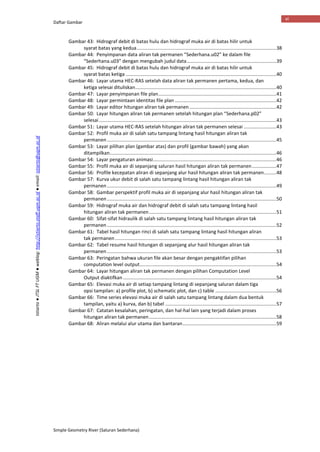 Daftar Gambar
Simple Geometry River (Saluran Sederhana)
vi
Istiarto●JTSLFTUGM●weblog:http://istiarto.staff.ugm.ac.id●email:istiarto@ugm.ac.id
Gambar 43: Hidrograf debit di batas hulu dan hidrograf muka air di batas hilir untuk
syarat batas yang kedua.......................................................................................................38
Gambar 44: Penyimpanan data aliran tak permanen “Sederhana.u02” ke dalam file
“Sederhana.u03” dengan mengubah judul data..................................................................39
Gambar 45: Hidrograf debit di batas hulu dan hidrograf muka air di batas hilir untuk
syarat batas ketiga ...............................................................................................................40
Gambar 46: Layar utama HEC-RAS setelah data aliran tak permanen pertama, kedua, dan
ketiga selesai dituliskan........................................................................................................40
Gambar 47: Layar penyimpanan file plan.......................................................................................41
Gambar 48: Layar permintaan identitas file plan ...........................................................................42
Gambar 49: Layar editor hitungan aliran tak permanen ................................................................42
Gambar 50: Layar hitungan aliran tak permanen setelah hitungan plan “Sederhana.p02”
selesai...................................................................................................................................43
Gambar 51: Layar utama HEC-RAS setelah hitungan aliran tak permanen selesai ........................43
Gambar 52: Profil muka air di salah satu tampang lintang hasil hitungan aliran tak
permanen.............................................................................................................................45
Gambar 53: Layar pilihan plan (gambar atas) dan profil (gambar bawah) yang akan
ditampilkan...........................................................................................................................46
Gambar 54: Layar pengaturan animasi...........................................................................................46
Gambar 55: Profil muka air di sepanjang saluran hasil hitungan aliran tak permanen..................47
Gambar 56: Profile kecepatan aliran di sepanjang alur hasil hitungan aliran tak permanen.........48
Gambar 57: Kurva ukur debit di salah satu tampang lintang hasil hitungan aliran tak
permanen.............................................................................................................................49
Gambar 58: Gambar perspektif profil muka air di sepanjang alur hasil hitungan aliran tak
permanen.............................................................................................................................50
Gambar 59: Hidrograf muka air dan hidrograf debit di salah satu tampang lintang hasil
hitungan aliran tak permanen..............................................................................................51
Gambar 60: Sifat-sifat hidraulik di salah satu tampang lintang hasil hitungan aliran tak
permanen.............................................................................................................................52
Gambar 61: Tabel hasil hitungan rinci di salah satu tampang lintang hasil hitungan aliran
tak permanen .......................................................................................................................53
Gambar 62: Tabel resume hasil hitungan di sepanjang alur hasil hitungan aliran tak
permanen.............................................................................................................................53
Gambar 63: Peringatan bahwa ukuran file akan besar dengan pengaktifan pilihan
computation level output.....................................................................................................54
Gambar 64: Layar hitungan aliran tak permanen dengan pilihan Computation Level
Output diaktifkan .................................................................................................................54
Gambar 65: Elevasi muka air di setiap tampang lintang di sepanjang saluran dalam tiga
opsi tampilan: a) profile plot, b) schematic plot, dan c) table .............................................56
Gambar 66: Time series elevasi muka air di salah satu tampang lintang dalam dua bentuk
tampilan, yaitu a) kurva, dan b) tabel ..................................................................................57
Gambar 67: Catatan kesalahan, peringatan, dan hal-hal lain yang terjadi dalam proses
hitungan aliran tak permanen..............................................................................................58
Gambar 68: Aliran melalui alur utama dan bantaran.....................................................................59
 