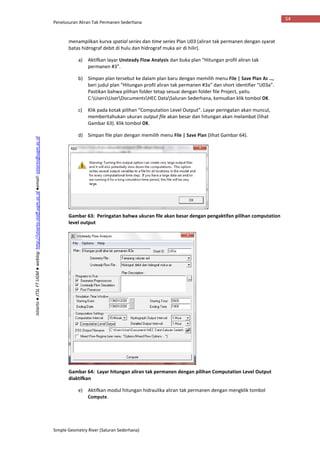 Penelusuran Aliran Tak Permanen Sederhana
Simple Geometry River (Saluran Sederhana)
54
Istiarto●JTSLFTUGM●weblog:http://istiarto.staff.ugm.ac.id●email:istiarto@ugm.ac.id
menampilkan kurva spatial series dan time series Plan U03 (aliran tak permanen dengan syarat
batas hidrograf debit di hulu dan hidrograf muka air di hilir).
a) Aktifkan layar Unsteady Flow Analysis dan buka plan “Hitungan profil aliran tak
permanen #3”.
b) Simpan plan tersebut ke dalam plan baru dengan memilih menu File | Save Plan As …,
beri judul plan “Hitungan profil aliran tak permanen #3a” dan short identifier “U03a”.
Pastikan bahwa pilihan folder tetap sesuai dengan folder file Project, yaitu
C:UsersUserDocumentsHEC DataSaluran Sederhana, kemudian klik tombol OK.
c) Klik pada kotak pilihan “Computation Level Output”. Layar peringatan akan muncul,
memberitahukan ukuran output file akan besar dan hitungan akan melambat (lihat
Gambar 63). Klik tombol OK.
d) Simpan file plan dengan memilih menu File | Save Plan (lihat Gambar 64).
Gambar 63: Peringatan bahwa ukuran file akan besar dengan pengaktifan pilihan computation
level output
Gambar 64: Layar hitungan aliran tak permanen dengan pilihan Computation Level Output
diaktifkan
e) Aktifkan modul hitungan hidraulika aliran tak permanen dengan mengklik tombol
Compute.
 