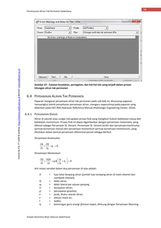 Penelusuran Aliran Tak Permanen Sederhana
Simple Geometry River (Saluran Sederhana)
58
Istiarto●JTSLFTUGM●weblog:http://istiarto.staff.ugm.ac.id●email:istiarto@ugm.ac.id
Gambar 67: Catatan kesalahan, peringatan, dan hal-hal lain yang terjadi dalam proses
hitungan aliran tak permanen
6.4 PERSAMAAN ALIRAN TAK PERMANEN
Paparan mengenai persamaan aliran tak permanen pada sub-bab ini, khususnya paparan
menyangkut teknik penyelsaian persamaan aliran, mengacu sepenuhnya pada paparan yang
diberikan pada HEC-RAS Hydraulic Reference Manual (Hydrologic Engineering Center, 2010).
6.4.1 PERSAMAAN DASAR
Aliran di saluran atau sungai merupakan proses fisik yang mengikuti hukum kekekalan massa dan
kekekalan momentum. Proses fisik ini dapat digambarkan dengan persamaan matematis, yang
dikenal sebagai Persamaan St. Venant. Persamaan St. Venant terdiri dari persamaan kontinuitas
(prinsip konservasi massa) dan persamaan momentum (prinsip konservasi momentum), yang
dituliskan dalam bentuk persamaan diferensial parsial sebagai berikut:
Persamaan Kontinuitas
0





q
x
Q
t
A
Persamaan Momentum
0














fS
x
z
Ag
x
QV
t
Q
Arti notasi variabel dalam dua persamaan di atas adalah:
A = luas total tampang aliran (jumlah luas tampang aliran di main channel dan
overbank channel),
Q = debit aliran,
qℓ = debit lateral per satuan panjang,
V = kecepatan aliran,
g = percepatan gravitasi,
x = jarak, diukur searah aliran,
z = elevasi muka air,
t = waktu,
Sf = kemiringan garis energi (friction slope), dihitung dengan Persamaan Manning
 