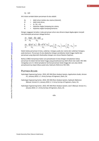 Pustaka Acuan
Simple Geometry River (Saluran Sederhana)
60
Istiarto●JTSLFTUGM●weblog:http://istiarto.staff.ugm.ac.id●email:istiarto@ugm.ac.id
QQc 
Arti notasi variabel dalam persamaan di atas adalah:
Qc = debit aliran melalui alur utama (channel),
Q = debit total aliran,
  Kc / (Kc + Kf)
Kc = kapasitas angkut tampang alur utama,
Kf = kapasitas angkut tampang bantaran.
Dengan anggapan tersebut, maka persamaan aliran satu dimensi dapat digabungkan menjadi
satu kelompok persamaan sebagai berikut:
     0
1









fc x
Q
x
Q
t
A
     0
1 2222
































ff
f
ffc
c
c
f
f
c
c
S
x
z
AgS
x
z
Ag
x
AQ
x
AQ
t
Q
Dalam kedua persamaan di atas, subskrip c mengacu pada alur utama dan subskrip f mengacu
pada bantaran. Persamaan di atas dijabarkan dengan pendekatan beda hingga implisit dan
persamaan yang diperoleh diselesaikan dengan cara iterasi Newton-Raphson.
Barkau (1982) menyempurnakan cara penyelesaian di atas dengan menjabarkan kedua
persamaan ke dalam bentuk beda hingga yang penyelesaiannya lebih efisien dan stabil. HEC-RAS
mengadop cara ini. Detail penjabaran bentuk persamaan beda hingga dan cara atau teknik
penyelesaiannya dapat dibaca pada buku Hydraulic Reference HEC-RAS.
PUSTAKA ACUAN
Hydrologic Engineering Center, 2010, HEC-RAS River Analysis System, Applications Guide, Version
4.1, January 2010, U. S. Army Cormps of Engineers, Davis, CA.
Hydrologic Engineering Center, 2010, HEC-RAS River Analysis System, Hydraulic Reference
Manual, Version 4.1, January 2010, U. S. Army Cormps of Engineers, Davis, CA.
Hydrologic Engineering Center, 2010, HEC-RAS River Analysis System, User’s Manual, Version 4.1,
January 2010, U. S. Army Cormps of Engineers, Davis, CA.
-o0o-
 