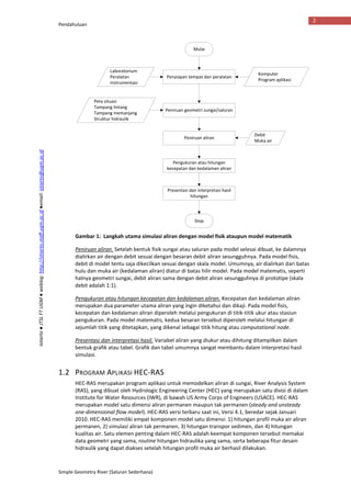 Pendahuluan
Simple Geometry River (Saluran Sederhana)
2
Istiarto●JTSLFTUGM●weblog:http://istiarto.staff.ugm.ac.id●email:istiarto@ugm.ac.id
Gambar 1: Langkah utama simulasi aliran dengan model fisik ataupun model matematik
Peniruan aliran. Setelah bentuk fisik sungai atau saluran pada model selesai dibuat, ke dalamnya
dialirkan air dengan debit sesuai dengan besaran debit aliran sesungguhnya. Pada model fisis,
debit di model tentu saja dikecilkan sesuai dengan skala model. Umumnya, air dialirkan dari batas
hulu dan muka air (kedalaman aliran) diatur di batas hilir model. Pada model matematis, seperti
halnya geometri sungai, debit aliran sama dengan debit aliran sesungguhnya di prototipe (skala
debit adalah 1:1).
Pengukuran atau hitungan kecepatan dan kedalaman aliran. Kecepatan dan kedalaman aliran
merupakan dua parameter utama aliran yang ingin diketahui dan dikaji. Pada model fisis,
kecepatan dan kedalaman aliran diperoleh melalui pengukuran di titik-titik ukur atau stasiun
pengukuran. Pada model matematis, kedua besaran tersebut diperoleh melalui hitungan di
sejumlah titik yang ditetapkan, yang dikenal sebagai titik hitung atau computational node.
Presentasi dan interpretasi hasil. Variabel aliran yang diukur atau dihitung ditampilkan dalam
bentuk grafik atau tabel. Grafik dan tabel umumnya sangat membantu dalam interpretasi hasil
simulasi.
1.2 PROGRAM APLIKASI HEC-RAS
HEC-RAS merupakan program aplikasi untuk memodelkan aliran di sungai, River Analysis System
(RAS), yang dibuat oleh Hydrologic Engineering Center (HEC) yang merupakan satu divisi di dalam
Institute for Water Resources (IWR), di bawah US Army Corps of Engineers (USACE). HEC-RAS
merupakan model satu dimensi aliran permanen maupun tak permanen (steady and unsteady
one-dimensional flow model). HEC-RAS versi terbaru saat ini, Versi 4.1, beredar sejak Januari
2010. HEC-RAS memiliki empat komponen model satu dimensi: 1) hitungan profil muka air aliran
permanen, 2) simulasi aliran tak permanen, 3) hitungan transpor sedimen, dan 4) hitungan
kualitas air. Satu elemen penting dalam HEC-RAS adalah keempat komponen tersebut memakai
data geometri yang sama, routine hitungan hidraulika yang sama, serta beberapa fitur desain
hidraulik yang dapat diakses setelah hitungan profil muka air berhasil dilakukan.
Mulai
Stop
Peniruan aliran
Debit
Muka air
Penyiapan tempat dan peralatan
Laboratorium
Peralatan
Instrumentasi
Peniruan geometri sungai/saluran
Peta situasi
Tampang lintang
Tampang memanjang
Struktur hidraulik
Pengukuran atau hitungan
kecepatan dan kedalaman aliran
Presentasi dan interpretasi hasil
hitungan
Komputer
Program aplikasi
 