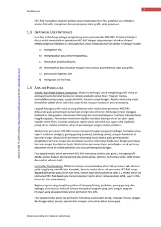 Pendahuluan
Simple Geometry River (Saluran Sederhana)
3
Istiarto●JTSLFTUGM●weblog:http://istiarto.staff.ugm.ac.id●email:istiarto@ugm.ac.id
HEC-RAS merupakan program aplikasi yang mengintegrasikan fitur graphical user interface,
analisis hidraulik, manajemen dan penyimpanan data, grafik, serta pelaporan.
1.3 GRAPHICAL USER INTERFACE
Interface ini berfungsi sebagai penghubung antara pemakai dan HEC-RAS. Graphical interface
dibuat untuk memudahkan pemakaian HEC-RAC dengan tetap mempertahankan efisiensi.
Melalui graphical interface ini, dimungkinkan untuk melakukan hal-hal berikut ini dengan mudah:
a) manajemen file,
b) menginputkan data serta mengeditnya,
c) melakukan analisis hidraulik,
d) menampilkan data masukan maupun hasil analisis dalam bentuk tabel dan grafik,
e) penyusunan laporan, dan
f) mengakses on-line help.
1.4 ANALISIS HIDRAULIKA
Steady Flow Water Surface Component. Modul ini berfungsi untuk menghitung profil muka air
aliran permanen berubah beraturan (steady gradually varied flow). Program mampu
memodelkan jaring sungai, sungai dendritik, maupun sungai tunggal. Regime aliran yang dapat
dimodelkan adalah aliran sub-kritik, super-kritik, maupun campuran antara keduanya.
Langkah hitungan profil muka air yang dilakukan oleh modul aliran permanen HEC-RAS
didasarkan pada penyelesaian persamaan energi (satu-dimensi). Kehilangan energi dianggap
diakibatkan oleh gesekan (Persamaan Manning) dan kontraksi/ekspansi (koefisien dikalikan beda
tinggi kecepatan). Persamaan momentum dipakai manakala dijumpai aliran berubah cepat
(rapidly varied flow), misalnya campuran regime aliran sub-kritik dan super-kritik (hydraulic
jump), aliran melalui jembatan, aliran di percabangan sungai (stream junctions).
Modul aliran permanen HEC-RAS mampu memperhitungkan pengaruh berbagai hambatan aliran,
seperti jembatan (bridges), gorong-gorong (culverts), bendung (weirs), ataupun hambatan di
bantaran sungai. Modul aliran permanen dirancang untuk dipakai pada permasalahan
pengelolaan bantaran sungai dan penetapan asuransi risiko banjir berkenaan dengan penetapan
bantaran sungai dan dataran banjir. Modul aliran permanen dapat pula dipakai untuk perkiraan
perubahan muka air akibat perbaikan alur atau pembangunan tanggul.
Fitur spesial modul aliran permanen HEC-RAS mencakup analisis plan ganda, hitungan profil
ganda, analisis bukaan gorong-gorong atau pintu ganda, optimasi pemisahan aliran, serta desain
dan analisis saluran stabil.
Unsteady Flow Simulation. Modul ini mampu menyimulasikan aliran tak permanen satu dimensi
pada sungai yang memiliki alur kompleks. Semula, modul aliran tak permanen HEC-RAS hanya
dapat diaplikasikan pada aliran sub-kritik, namun sejak diluncurkannya versi 3.1, modul aliran tak
permanen HEC-RAS dapat pula menyimulasikan regime aliran campuran (sub-kritik, super-kritik,
loncat air, dan draw-downs).
Bagian program yang menghitung aliran di tampang lintang, jembatan, gorong-gorong, dan
berbagai jenis struktur hidraulik lainnya merupakan program yang sama dengan program
hitungan yang ada pada modul aliran permanen HEC-RAS.
Fitur spesial modul aliran tak permanen mencakup analisis dam-break, limpasan melalui tanggul
dan tanggul jebol, pompa, operasi dam navigasi, serta aliran tekan dalam pipa.
 