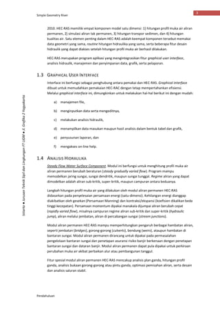 Simple Geometry River
Pendahuluan
3
Istiarto●JurusanTeknikSipildanLingkunganFTUGM●Jl.Grafika2Yogyakarta
2010. HEC-RAS memiliki empat komponen model satu dimensi: 1) hitungan profil muka air aliran
permanen, 2) simulasi aliran tak permanen, 3) hitungan transpor sedimen, dan 4) hitungan
kualitas air. Satu elemen penting dalam HEC-RAS adalah keempat komponen tersebut memakai
data geometri yang sama, routine hitungan hidraulika yang sama, serta beberapa fitur desain
hidraulik yang dapat diakses setelah hitungan profil muka air berhasil dilakukan.
HEC-RAS merupakan program aplikasi yang mengintegrasikan fitur graphical user interface,
analisis hidraulik, manajemen dan penyimpanan data, grafik, serta pelaporan.
1.3 GRAPHICAL USER INTERFACE
Interface ini berfungsi sebagai penghubung antara pemakai dan HEC-RAS. Graphical interface
dibuat untuk memudahkan pemakaian HEC-RAC dengan tetap mempertahankan efisiensi.
Melalui graphical interface ini, dimungkinkan untuk melakukan hal-hal berikut ini dengan mudah:
a) manajemen file,
b) menginputkan data serta mengeditnya,
c) melakukan analisis hidraulik,
d) menampilkan data masukan maupun hasil analisis dalam bentuk tabel dan grafik,
e) penyusunan laporan, dan
f) mengakses on-line help.
1.4 ANALISIS HIDRAULIKA
Steady Flow Water Surface Component. Modul ini berfungsi untuk menghitung profil muka air
aliran permanen berubah beraturan (steady gradually varied flow). Program mampu
memodelkan jaring sungai, sungai dendritik, maupun sungai tunggal. Regime aliran yang dapat
dimodelkan adalah aliran sub-kritik, super-kritik, maupun campuran antara keduanya.
Langkah hitungan profil muka air yang dilakukan oleh modul aliran permanen HEC-RAS
didasarkan pada penyelesaian persamaan energi (satu-dimensi). Kehilangan energi dianggap
diakibatkan oleh gesekan (Persamaan Manning) dan kontraksi/ekspansi (koefisien dikalikan beda
tinggi kecepatan). Persamaan momentum dipakai manakala dijumpai aliran berubah cepat
(rapidly varied flow), misalnya campuran regime aliran sub-kritik dan super-kritik (hydraulic
jump), aliran melalui jembatan, aliran di percabangan sungai (stream junctions).
Modul aliran permanen HEC-RAS mampu memperhitungkan pengaruh berbagai hambatan aliran,
seperti jembatan (bridges), gorong-gorong (culverts), bendung (weirs), ataupun hambatan di
bantaran sungai. Modul aliran permanen dirancang untuk dipakai pada permasalahan
pengelolaan bantaran sungai dan penetapan asuransi risiko banjir berkenaan dengan penetapan
bantaran sungai dan dataran banjir. Modul aliran permanen dapat pula dipakai untuk perkiraan
perubahan muka air akibat perbaikan alur atau pembangunan tanggul.
Fitur spesial modul aliran permanen HEC-RAS mencakup analisis plan ganda, hitungan profil
ganda, analisis bukaan gorong-gorong atau pintu ganda, optimasi pemisahan aliran, serta desain
dan analisis saluran stabil.
 