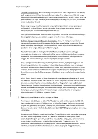 Simple Geometry River
Pendahuluan
4
Istiarto●JurusanTeknikSipildanLingkunganFTUGM●Jl.Grafika2Yogyakarta
Unsteady Flow Simulation. Modul ini mampu menyimulasikan aliran tak permanen satu dimensi
pada sungai yang memiliki alur kompleks. Semula, modul aliran tak permanen HEC-RAS hanya
dapat diaplikasikan pada aliran sub-kritik, namun sejak diluncurkannya versi 3.1, modul aliran tak
permanen HEC-RAS dapat pula menyimulasikan regime aliran campuran (sub-kritik, super-kritik,
loncat air, dan draw-downs).
Bagian program yang menghitung aliran di tampang lintang, jembatan, gorong-gorong, dan
berbagai jenis struktur hidraulik lainnya merupakan program yang sama dengan program
hitungan yang ada pada modul aliran permanen HEC-RAS.
Fitur spesial modul aliran tak permanen mencakup analisis dam-break, limpasan melalui tanggul
dan tanggul jebol, pompa, operasi dam navigasi, serta aliran tekan dalam pipa.
Sediment Transport/Movable Boundary Computations. Modul ini mampu menyimulasikan
transpor sedimen satu dimensi (simulasi perubahan dasar sungai) akibat gerusan atau deposisi
dalam waktu yang cukup panjang (umumnya tahunan, namun dapat pula dilakukan simulasi
perubahan dasar sungai akibat sejumlah banjir tunggal).
Potensi transpor sedimen dihitung berdasarkan fraksi ukuran butir sedimen sehingga
memungkinkan simulasi armoring dan sorting. Fitur utama modul transpor sedimen mencakup
kemampuan untuk memodelkan suatu jaring (network) sungai, dredging, berbagai alternatif
tanggul, dan pemakaian berbagai persamaan (empiris) transpor sedimen.
Modul transpor sedimen dirancang untuk menyimulasikan trend jangka panjang gerusan dan
deposisi yang diakibatkan oleh perubahan frekuensi dan durasi debit atau muka air, ataupun
perubahan geometri sungai. Modul ini dapat pula dipakai untuk memprediksi deposisi di dalam
reservoir, desain kontraksi untuk keperluan navigasi, mengkaji pengaruh dredging terhadap laju
deposisi, memperkirakan kedalaman gerusan akibat banjir, serta mengkaji sedimentasi di suatu
saluran.
Water Quality Analysis. Modul ini dapat dipakai untuk melakukan analisis kualitas air di sungai.
HEC-RAS versi 4.0 dapat dipakai untuk melakukan analisis temperatur air serta simulasi transpor
beberapa konstituen kualitas air, seperti Algae, Dissolved Oxygen, Carbonaceuos Biological
Oxygen Demand, Dissolved Orthophospate, Dissolved Organic Phosphorus, Dissolved Ammonium
Nitrate, Dissolved Nitrite Nitrogen, Dissolved Nitrate Nitrogen, and Dissoved Organic Nitrogen.
Kemampuan untuk menyimulasikan transpor berbagai konstituen kualitas air lainnya akan
ditambahkan pada HEC-RAS versi yang akan datang.
1.5 PENYIMPANAN DATA DAN MANAJEMEN DATA
Penyimpanan data dilakukan ke dalam “flat” files (format ASCII dan biner), serta file HEC-DSS.
Data masukan dari pemakai HEC-RAS disimpan ke dalam file-file yang dikelompokkan menjadi:
project, plan, geometry, steady flow, unsteady flow, dan sediment data. Hasil keluaran model
disimpan ke dalam binary file. Data dapat ditransfer dari HEC-RAS ke program aplikasi lain melalui
HEC-DSS file.
Manajemen data dilakukan melalui user interface. Pemakai diminta untuk menuliskan satu nama
file untuk project yang sedang dia buat. HEC-RAS akan menciptakan beberapa file secara
automatis (file-file: plan, geometry, steady flow, unsteady flow, output, etc.) dan menamainya
sesuai dengan nama file project yang dituliskan oleh pemakai. Penggantian nama file,
pemindahan lokasi penyimpanan file, penghapusan file dilakukan oleh pemakai melalui fasilitas
interface; operasi tersebut dilakukan berdasarkan project-by-project. Penggantian nama,
 