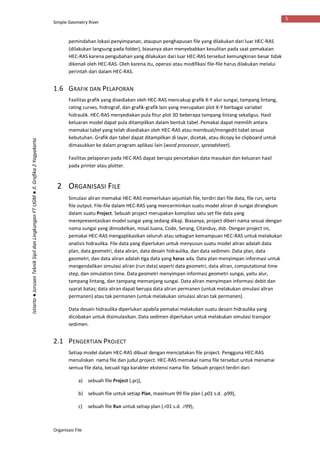 Simple Geometry River
Organisasi File
5
Istiarto●JurusanTeknikSipildanLingkunganFTUGM●Jl.Grafika2Yogyakarta
pemindahan lokasi penyimpanan, ataupun penghapusan file yang dilakukan dari luar HEC-RAS
(dilakukan langsung pada folder), biasanya akan menyebabkan kesulitan pada saat pemakaian
HEC-RAS karena pengubahan yang dilakukan dari luar HEC-RAS tersebut kemungkinan besar tidak
dikenali oleh HEC-RAS. Oleh karena itu, operasi atau modifikasi file-file harus dilakukan melalui
perintah dari dalam HEC-RAS.
1.6 GRAFIK DAN PELAPORAN
Fasilitas grafik yang disediakan oleh HEC-RAS mencakup grafik X-Y alur sungai, tampang lintang,
rating curves, hidrograf, dan grafik-grafik lain yang merupakan plot X-Y berbagai variabel
hidraulik. HEC-RAS menyediakan pula fitur plot 3D beberapa tampang lintang sekaligus. Hasil
keluaran model dapat pula ditampilkan dalam bentuk tabel. Pemakai dapat memilih antara
memakai tabel yang telah disediakan oleh HEC-RAS atau membuat/mengedit tabel sesuai
kebutuhan. Grafik dan tabel dapat ditampilkan di layar, dicetak, atau dicopy ke clipboard untuk
dimasukkan ke dalam program aplikasi lain (word processor, spreadsheet).
Fasilitas pelaporan pada HEC-RAS dapat berupa pencetakan data masukan dan keluaran hasil
pada printer atau plotter.
2 ORGANISASI FILE
Simulasi aliran memakai HEC-RAS memerlukan sejumlah file, terdiri dari file data, file run, serta
file output. File-file dalam HEC-RAS yang mencerminkan suatu model aliran di sungai dirangkum
dalam suatu Project. Sebuah project merupakan kompilasi satu set file data yang
merepresentasikan model sungai yang sedang dikaji. Biasanya, project diberi nama sesuai dengan
nama sungai yang dimodelkan, misal Juana, Code, Serang, Citanduy, dsb. Dengan project ini,
pemakai HEC-RAS mengaplikasikan seluruh atau sebagian kemampuan HEC-RAS untuk melakukan
analisis hidraulika. File data yang diperlukan untuk menyusun suatu model aliran adalah data
plan, data geometri, data aliran, data desain hidraulika, dan data sedimen. Data plan, data
geometri, dan data aliran adalah tiga data yang harus ada. Data plan menyimpan informasi untuk
mengendalikan simulasi aliran (run data) seperti data geometri, data aliran, computational time
step, dan simulation time. Data geometri menyimpan informasi geometri sungai, yaitu alur,
tampang lintang, dan tampang memanjang sungai. Data aliran menyimpan informasi debit dan
syarat batas; data aliran dapat berupa data aliran permanen (untuk melakukan simulasi aliran
permanen) atau tak permanen (untuk melakukan simulasi aliran tak permanen).
Data desain hidraulika diperlukan apabila pemakai melakukan suatu desain hidraulika yang
dicobakan untuk disimulasikan. Data sedimen diperlukan untuk melakukan simulasi transpor
sedimen.
2.1 PENGERTIAN PROJECT
Setiap model dalam HEC-RAS dibuat dengan menciptakan file project. Pengguna HEC-RAS
menuliskan nama file dan judul project. HEC-RAS memakai nama file tersebut untuk menamai
semua file data, kecuali tiga karakter ekstensi nama file. Sebuah project terdiri dari:
a) sebuah file Project (.prj),
b) sebuah file untuk setiap Plan, maximum 99 file plan (.p01 s.d. .p99),
c) sebuah file Run untuk setiap plan (.r01 s.d. .r99),
 