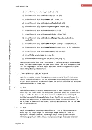 Simple Geometry River
Organisasi File
6
Istiarto●JurusanTeknikSipildanLingkunganFTUGM●Jl.Grafika2Yogyakarta
d) sebuah file Output untuk setiap plan (.o01 s.d. .o99),
e) sebuah file untuk setiap set data Geometry (.g01 s.d. .g99),
f) sebuah file untuk setiap set data Steady Flow (.f01 s.d. .f99),
g) sebuah file untuk setiap set data Unsteady Flow (.u01 s.d. .u99),
h) sebuah file untuk setiap set data Quasy-Unsteady Flow (.q01 s.d. .q99),
i) sebuah file untuk setiap set data Sediment (.s01 s.d. .s99),
j) sebuah file untuk setiap set data Hydraulic Design (.h01 s.d. .h99),
k) sebuah file untuk setiap set data Sediment Transport Capacity (.SedCap01 s.d.
.SedCap99),
l) sebuah file untuk setiap set data SIAM Input (.h01.SiamInput s.d. .h99.SiamInput),
m) sebuah file untuk setiap set data SIAM Output (.h01.SiamOutput s.d. .h99.SiamOutput),
n) sebuah file untuk setiap set data Water Quality (.w01 s.d. .w99),
o) sebuah file Log untuk setiap project (.log), dan
p) sebuah file text untuk setiap plan yang di-run (.comp_msgs.txt).
File project mengandung: judul project, sistem satuan (SI atau Imperial), daftar semua file dalam
project, daftar variabel default yang ditetapkan melalui inferface. File Project mengandung pula
nama Plan yang aktif pada pemakaian Project sebelumnya. Informasi ini diperbarui (di-update)
setiap kali Project disimpan ke dalam disk.
2.2 ELEMEN PENYUSUN SEBUAH PROJECT
Bagian ini memaparkan berbagai file yang dapat menyusun sebuah project. File-file tersebut
mungkin dibuat oleh pemakai HEC-RAS atau dibuat secara automatis oleh HEC-RAS. Pemakai
HEC-RAS berinteraksi dengan file-file tersebut melalui user interface; pembuatan dan pengeditan
file-file tersebut dilakukan dari HEC-RAS.
2.2.1 FILE PLAN
File plan memiliki extensi .p01 sampai dengan .p99. Huruf “p” atau “P” menunjukkan file plan,
sedang angka “01” sampai dengan “99” menunjukkan nomor plan. Nomor plan diberikan sesuai
dengan urutan file plan diciptakan. File plan berisi informasi: deskripsi plan, nama singkat
identifikasi plan, daftar file data yang berkaitan dengan plan (file data geometri, file data aliran
permanen atau tak permanen), serta parameter simulasi (durasi, time step, regim aliran). File
plan diciptakan secara automatis oleh interface setiap kali pemakai memilih New Plan atau Save
Plan As dari menu simulasi.
2.2.2 FILE RUN
File run memiliki extensi .r01 sampai dengan .r99. Huruf “r” atau “R” menunjukkan file run,
sedang angka “01” sampai dengan “99” berhubungan dengan nomor plan. Extensi .r01
menunjukkan bahwa file run tersebut berhubungan dengan file plan .p01. File run berisi
informasi yang diperlukan untuk melakukan hitungan sesuai dengan file data dan parameter
 