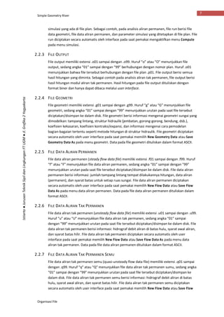 Simple Geometry River
Organisasi File
7
Istiarto●JurusanTeknikSipildanLingkunganFTUGM●Jl.Grafika2Yogyakarta
simulasi yang ada di file plan. Sebagai contoh, pada analisis aliran permanen, file run berisi file
data geometri, file data aliran permanen, dan parameter simulasi yang ditetapkan di file plan. File
run diciptakan secara automatis oleh interface pada saat pemakai mengaktifkan menu Compute
pada menu simulasi.
2.2.3 FILE OUTPUT
File output memiliki extensi .o01 sampai dengan .o99. Huruf “o” atau “O” menunjukkan file
output, sedang angka “01” sampai dengan “99” berhubungan dengan nomor plan. Huruf .o01
menunjukkan bahwa file tersebut berhubungan dengan file plan .p01. File output berisi semua
hasil hitungan yang diminta. Sebagai contoh pada analisis aliran tak permanen, file output berisi
hasil hitungan modul aliran tak permanen. Hasil hitungan pada file output dituliskan dengan
format biner dan hanya dapat dibaca melalui user interface.
2.2.4 FILE GEOMETRI
File geometri memiliki extensi .g01 sampai dengan .g99. Huruf “g” atau “G” menunjukkan file
geometri, sedang angka “01” sampai dengan “99” menunjukkan urutan pada saat file tersebut
diciptakan/disimpan ke dalam disk. File geometri berisi informasi mengenai geometri sungai yang
dimodelkan: tampang lintang, struktur hidraulik (jembatan, gorong-gorong, bendung, dsb.),
koefisien kekasaran, koefisien kontraksi/expansi, dan informasi mengenai cara pemodelan
bagian-bagaian tertentu seperti metode hitungan di struktur hidraulik. File geometri diciptakan
secara automatis oleh user interface pada saat pemakai memilih New Geometry Data atau Save
Geometry Data As pada menu geometri. Data pada file geometri dituliskan dalam format ASCII.
2.2.5 FILE DATA ALIRAN PERMANEN
File data aliran permanen (steady flow data file) memiliki extensi .f01 sampai dengan .f99. Huruf
“f” atau “F” menunjukkan file data aliran permanen, sedang angka “01” sampai dengan “99”
menunjukkan urutan pada saat file tersebut diciptakan/disimpan ke dalam disk. File data aliran
permanen berisi informasi: jumlah tampang lintang tempat dilakukannya hitungan, data aliran
(permanen), dan syarat batas untuk setiap ruas sungai. File data aliran permanen diciptakan
secara automatis oleh user interface pada saat pemakai memilih New Flow Data atau Save Flow
Data As pada menu data aliran permanen. Data pada file data aliran permanen dituliskan dalam
format ASCII.
2.2.6 FILE DATA ALIRAN TAK PERMANEN
File data aliran tak permanen (unsteady flow data file) memiliki extensi .u01 sampai dengan .u99.
Huruf “u” atau “U” menunjukkan file data aliran tak permanen, sedang angka “01” sampai
dengan “99” menunjukkan urutan pada saat file tersebut diciptakan/disimpan ke dalam disk. File
data aliran tak permanen berisi informasi: hidrograf debit aliran di batas hulu, syarat awal aliran,
dan syarat batas hilir. File data aliran tak permanen diciptakan secara automatis oleh user
interface pada saat pemakai memilih New Flow Data atau Save Flow Data As pada menu data
aliran tak permanen. Data pada file data aliran permanen dituliskan dalam format ASCII.
2.2.7 FILE DATA ALIRAN TAK PERMANEN SEMU
File data aliran tak permanen semu (quasi-unsteady flow data file) memiliki extensi .q01 sampai
dengan .q99. Huruf “q” atau “Q” menunjukkan file data aliran tak permanen sumu, sedang angka
“01” sampai dengan “99” menunjukkan urutan pada saat file tersebut diciptakan/disimpan ke
dalam disk. File data aliran tak permanen semu berisi informasi: hidrograf debit aliran di batas
hulu, syarat awal aliran, dan syarat batas hilir. File data aliran tak permanen semu diciptakan
secara automatis oleh user interface pada saat pemakai memilih New Flow Data atau Save Flow
 
