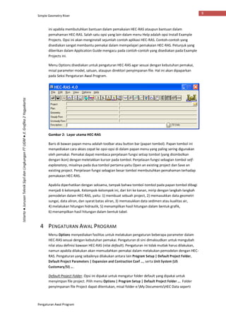 Simple Geometry River
Pengaturan Awal Program
9
Istiarto●JurusanTeknikSipildanLingkunganFTUGM●Jl.Grafika2Yogyakarta
ini apabila membutuhkan bantuan dalam pemakaian HEC-RAS ataupun bantuan dalam
pemahaman HEC-RAS. Salah satu opsi yang lain dalam menu Help adalah opsi Install Example
Projects. Opsi ini akan menginstall sejumlah contoh aplikasi HEC-RAS. Contoh-contoh yang
disediakan sangat membantu pemakai dalam mempelajari pemakaian HEC-RAS. Petunjuk yang
diberikan dalam Application Guide mengacu pada contoh-contoh yang disediakan pada Example
Projects ini.
Menu Options disediakan untuk pengaturan HEC-RAS agar sesuai dengan kebutuhan pemakai,
misal parameter model, satuan, ataupun direktori penyimpanan file. Hal ini akan dipaparkan
pada Seksi Pengaturan Awal Program.
Gambar 2: Layar utama HEC-RAS
Baris di bawan papan menu adalah toolbar atau button bar (papan tombol). Papan tombol ini
menyediakan cara akses cepat ke opsi-opsi di dalam papan menu yang paling sering digunakan
oleh pemakai. Pemakai dapat membaca penjelasan fungsi setiap tombol (yang disimbolkan
dengan ikon) dengan meletakkan kursor pada tombol. Penjelasan fungsi sebagian tombol self-
explanatory, misalnya pada dua tombol pertama yaitu Open an existing project dan Save an
existing project. Penjelasan fungsi sebagian besar tombol membutuhkan pemahaman terhadap
pemakaian HEC-RAS.
Apabila diperhatikan dengan seksama, tampak bahwa tombol-tombol pada papan tombol dibagi
menjadi 6 kelompok. Kelompok-kelompok ini, dari kiri ke kanan, mirip dengan langkah-langkah
pemodelan dalam HEC-RAS, yaitu: 1) membuat sebuah project, 2) memasukkan data geometri
sungai, data aliran, dan syarat batas aliran, 3) memasukkan data sedimen atau kualitas air,
4) melakukan hitungan hidraulik, 5) menampilkan hasil hitungan dalam bentuk grafik,
6) menampilkan hasil hitungan dalam bentuk tabel.
4 PENGATURAN AWAL PROGRAM
Menu Options menyediakan fasilitas untuk melakukan pengaturan beberapa parameter dalam
HEC-RAS sesuai dengan kebutuhan pemakai. Pengaturan di sini dimaksudkan untuk mengubah
nilai atau definisi bawaan HEC-RAS (nilai default). Pengaturan ini tidak mutlak harus dilakukan,
namun apabila dilakukan akan memudahkan pemakai dalam melakukan pemodelan dengan HEC-
RAS. Pengaturan yang sebaiknya dilakukan antara lain Program Setup | Default Project Folder,
Default Project Parameters | Expansion and Contraction Coef …, serta Unit System (US
Customary/SI) ….
Default Project Folder. Opsi ini dipakai untuk mengatur folder default yang dipakai untuk
menyimpan file project. Pilih menu Options | Program Setup | Default Project Folder …. Folder
penyimpanan file Project dapat ditentukan, misal folder e:My DocumentsHEC Data seperti
 