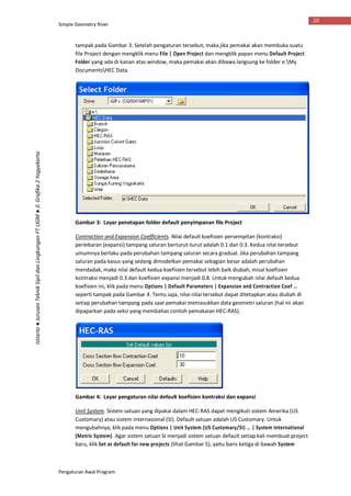 Simple Geometry River
Pengaturan Awal Program
10
Istiarto●JurusanTeknikSipildanLingkunganFTUGM●Jl.Grafika2Yogyakarta
tampak pada Gambar 3. Setelah pengaturan tersebut, maka jika pemakai akan membuka suatu
file Project dengan mengklik menu File | Open Project dan mengklik papan menu Default Project
Folder yang ada di kanan atas window, maka pemakai akan dibawa langsung ke folder e:My
DocumentsHEC Data.
Gambar 3: Layar penetapan folder default penyimpanan file Project
Contraction and Expansion Coefficients. Nilai default koefisien persempitan (kontraksi)
perlebaran (expansi) tampang saluran berturut-turut adalah 0.1 dan 0.3. Kedua nilai tersebut
umumnya berlaku pada perubahan tampang saluran secara gradual. Jika perubahan tampang
saluran pada kasus yang sedang dimodelkan pemakai sebagian besar adalah perubahan
mendadak, maka nilai default kedua koefisien tersebut lebih baik diubah, misal koefisien
kontraksi menjadi 0.3 dan koefisien expansi menjadi 0.8. Untuk mengubah nilai default kedua
koefisien ini, klik pada menu Options | Default Parameters | Expansion and Contraction Coef …
seperti tampak pada Gambar 4. Tentu saja, nilai-nilai tersebut dapat ditetapkan atau diubah di
setiap perubahan tampang pada saat pemakai memasukkan data geometri saluran (hal ini akan
dipaparkan pada seksi yang membahas contoh pemakaian HEC-RAS).
Gambar 4: Layar pengaturan nilai default koefisien kontraksi dan expansi
Unit System. Sistem satuan yang dipakai dalam HEC-RAS dapat mengikuti sistem Amerika (US
Customary) atau sistem internasional (SI). Default satuan adalah US Customary. Untuk
mengubahnya, klik pada menu Options | Unit System (US Customary/SI) … | System International
(Metric System). Agar sistem satuan SI menjadi sistem satuan default setiap kali membuat project
baru, klik Set as default for new projects (lihat Gambar 5), yaitu baris ketiga di bawah System
 