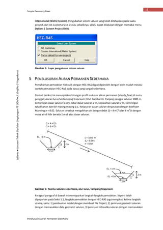 Simple Geometry River
Penelusuran Aliran Permanen Sederhana
11
Istiarto●JurusanTeknikSipildanLingkunganFTUGM●Jl.Grafika2Yogyakarta
International (Metric System). Pengubahan sistem satuan yang telah ditetapkan pada suatu
project, dari US Customary ke SI atau sebaliknya, selalu dapat dilakukan dengan memakai menu
Options | Convert Project Units.
Gambar 5: Layar pengaturan sistem satuan
5 PENELUSURAN ALIRAN PERMANEN SEDERHANA
Pemahaman pemodelan hidraulik dengan HEC-RAS dapat diperoleh dengan lebih mudah melalui
contoh pemakaian HEC-RAS pada kasus yang sangat sederhana.
Contoh berikut ini menunjukkan hitungan profil muka air aliran permanen (steady flow) di suatu
penggal saluran lurus bertampang trapesium (lihat Gambar 6). Panjang penggal saluran 1000 m,
kemiringan dasar saluran 0.001, lebar dasar saluran 2 m, kedalaman saluran 2 m, kemiringan
talud kanan dan kiri masing-masing 1:1. Kekasaran dasar saluran dinyatakan dengan koefisien
Manning n = 0.02. Saluran tersebut mengalirkan air dengan debit Q = 4 m
3
/s dan 6 m
3
/sdengan
muka air di hilir berada 1 m di atas dasar saluran.
Gambar 6: Skema saluran sederhana, alur lurus, tampang trapesium
Paragraf-paragraf di bawah ini memaparkan langkah-langkah pemodelan. Seperti telah
dipaparkan pada Seksi 1.1, langkah pemodelan dengan HEC-RAS juga mengikuti kelima langkah
utama, yaitu: 1) pembuatan model dengan membuat file Project, 2) peniruan geometri saluran
dengan memasukkan data geometri saluran, 3) peniruan hidraulika saluran dengan memasukkan
2 m
2 m1
1
2 m
2 m1
1
L = 1000 m
S0 = 0.001
n = 0.02
EL. +1 m
EL. +0 m
EL. +1 m
Q = 4 m
3
/s
Q = 6 m
3
/s
 