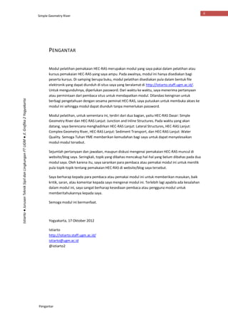 Simple Geometry River
Pengantar
ii
Istiarto●JurusanTeknikSipildanLingkunganFTUGM●Jl.Grafika2Yogyakarta
PENGANTAR
Modul pelatihan pemakaian HEC-RAS merupakan modul yang saya pakai dalam pelatihan atau
kursus pemakaian HEC-RAS yang saya ampu. Pada awalnya, modul ini hanya disediakan bagi
peserta kursus. Di samping berupa buku, modul pelatihan disediakan pula dalam bentuk file
elektronik yang dapat diunduh di situs saya yang beralamat di http://istiarto.staff.ugm.ac.id/.
Untuk mengunduhnya, diperlukan password. Dari waktu ke waktu, saya menerima pertanyaan
atau permintaan dari pembaca situs untuk mendapatkan modul. Dilandasi keinginan untuk
berbagi pengetahuan dengan sesama peminat HEC-RAS, saya putuskan untuk membuka akses ke
modul ini sehingga modul dapat diunduh tanpa memerlukan password.
Modul pelatihan, untuk sementara ini, terdiri dari dua bagian, yaitu HEC-RAS Dasar: Simple
Geometry River dan HEC-RAS Lanjut: Junction and Inline Structures. Pada waktu yang akan
datang, saya berencana menghadirkan HEC-RAS Lanjut: Lateral Structures, HEC-RAS Lanjut:
Complex Geometry River, HEC-RAS Lanjut: Sediment Transport, dan HEC-RAS Lanjut: Water
Quality. Semoga Tuhan YME memberikan kemudahan bagi saya untuk dapat menyelesaikan
modul-modul tersebut.
Sejumlah pertanyaan dan jawaban, maupun diskusi mengenai pemakaian HEC-RAS muncul di
website/blog saya. Seringkali, topik yang dibahas mencakup hal-hal yang belum dibahas pada dua
modul saya. Oleh karena itu, saya sarankan para pembaca atau pemakai modul ini untuk menilik
pula topik-topik tentang pemakaian HEC-RAS di website/blog saya tersebut.
Saya berharap kepada para pembaca atau pemakai modul ini untuk memberikan masukan, baik
kritik, saran, atau komentar kepada saya mengenai modul ini. Terlebih lagi apabila ada kesalahan
dalam modul ini, saya sangat berharap kesediaan pembaca atau pengguna modul untuk
memberitahukannya kepada saya.
Semoga modul ini bermanfaat.
Yogyakarta, 17 Oktober 2012
Istiarto
http://istiarto.staff.ugm.ac.id/
istiarto@ugm.ac.id
@istiarto2
 