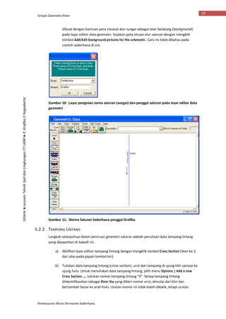 Simple Geometry River
Penelusuran Aliran Permanen Sederhana
14
Istiarto●JurusanTeknikSipildanLingkunganFTUGM●Jl.Grafika2Yogyakarta
dibuat dengan bantuan peta situasai alur sungai sebagai latar belakang (background)
pada layar editor data geometri. Sisipkan peta situasi alur saluran dengan mengklik
tombol Add/Edit background pictures for the schematic. Cara ini tidak dibahas pada
contoh sederhana di sini.
Gambar 10: Layar pengisian nama saluran (sungai) dan penggal saluran pada layar editor data
geometri
Gambar 11: Skema Saluran Sederhana penggal Grafika
5.2.2 TAMPANG LINTANG
Langkah selanjutnya dalam peniruan geometri saluran adalah penulisan data tampang lintang
yang dipaparkan di bawah ini.
a) Aktifkan layar editor tampang lintang dengan mengklik tombol Cross Section (ikon ke-2
dari atas pada papan tombol kiri).
b) Tuliskan data tampang lintang (cross section), urut dari tampang di ujung hilir sampai ke
ujung hulu. Untuk menuliskan data tampang lintang, pilih menu Options | Add a new
Cross Section …, tuliskan nomor tampang lintang “0”. Setiap tampang lintang
diidentifikasikan sebagai River Sta yang diberi nomor urut, dimulai dari hilir dan
bertambah besar ke arah hulu. Urutan nomor ini tidak boleh dibalik, tetapi urutan
 