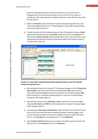 Simple Geometry River
Penelusuran Aliran Permanen Sederhana
15
Istiarto●JurusanTeknikSipildanLingkunganFTUGM●Jl.Grafika2Yogyakarta
penulisan tampang lintang boleh sembarang, tidak harus urut dari hilir ke hulu.
Pengguna boleh membuat tampang lintang urut dari hulu ke hilir atau tidak urut
(sembarang, acak), sepanjang nomor tampang lintang urut, nomor kecil ke nomor besar
dari hilir ke hulu.
c) Pada isian Description, isikan keterangan mengenai tampang lintang (River Sta), yaitu
“Batas hilir penggal Grafika Sta 0 m”. Setelah langkah ini, layar editor tampang lintang
akan tampak seperti Gambar 12.
d) Tuliskan koordinat titik-titik tampang lintang, urut dari titik paling kiri ke kanan; Station
adalah jarak titik diukur dari kiri dan Elevation adalah elevasi titik. Untuk River Sta “0”,
data koordinat (Station,Elevation) adalah sebagai berikut: (0,2), (2,0), (4,0), (6,2). Satuan
panjang pada data geometri tampang lintang saluran adalah meter (karena project ini
memakai sistem satuan SI).
Gambar 12: Layar editor tampang lintang setelah langkah pemberian nama dan deskripsi
tampang lintang River Sta. 0
e) Data selanjutnya adalah jarak tampang “0” ke tampang tetangga di sisi hilir (Downstream
Reach Lengths), yaitu jarak antar bantaran kiri (left overbank, LOB), jarak antar alur
utama (main channel, Channel), dan jarak antar bantaran kanan (right overbank, ROB).
Karena tampang “0” merupakan tampang paling hilir, maka isian ini dapat dibiarkan
kosong atau diisi dengan angka nol.
f) Nilai koefisien kekasaran dasar, Manning’s n Values, adalah 0.02 untuk semua bagian
tampang: LOB, Channel, dan ROB karena tampang saluran merupakan tampang tunggal,
bukan tampang majemuk.
g) Isian selanjutnya, Main Channel Bank Stations, adalah titik batas antara LOB dan Channel
serta antara Channel dan ROB; karena tampang merupakan tampang tunggal, maka
seluruh tampang merupakan main channel, sehingga untuk isian ini diberi titik paling
kiri, “0”, untuk Left Bank dan titik paling kanan, “6”, untuk Right Bank.
h) Data ContExp Coefficients dibiarkan sesuai dengan nilai default yang ada di dalam HEC-
RAS, yaitu 0.1 untuk Contraction dan 0.3 untuk Expansion.
 