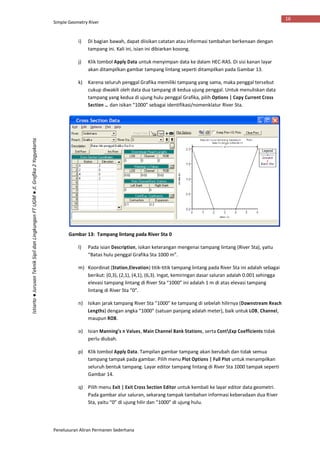 Simple Geometry River
Penelusuran Aliran Permanen Sederhana
16
Istiarto●JurusanTeknikSipildanLingkunganFTUGM●Jl.Grafika2Yogyakarta
i) Di bagian bawah, dapat diisikan catatan atau informasi tambahan berkenaan dengan
tampang ini. Kali ini, isian ini dibiarkan kosong.
j) Klik tombol Apply Data untuk menyimpan data ke dalam HEC-RAS. Di sisi kanan layar
akan ditampilkan gambar tampang lintang seperti ditampilkan pada Gambar 13.
k) Karena seluruh penggal Grafika memiliki tampang yang sama, maka penggal tersebut
cukup diwakili oleh data dua tampang di kedua ujung penggal. Untuk menuliskan data
tampang yang kedua di ujung hulu penggal Grafika, pilih Options | Copy Current Cross
Section … dan isikan “1000” sebagai identifikasi/nomenklatur River Sta.
Gambar 13: Tampang lintang pada River Sta 0
l) Pada isian Description, isikan keterangan mengenai tampang lintang (River Sta), yaitu
“Batas hulu penggal Grafika Sta 1000 m”.
m) Koordinat (Station,Elevation) titik-titik tampang lintang pada River Sta ini adalah sebagai
berikut: (0,3), (2,1), (4,1), (6,3). Ingat, kemiringan dasar saluran adalah 0.001 sehingga
elevasi tampang lintang di River Sta “1000” ini adalah 1 m di atas elevasi tampang
lintang di River Sta “0”.
n) Isikan jarak tampang River Sta “1000” ke tampang di sebelah hilirnya (Downstream Reach
Lengths) dengan angka “1000” (satuan panjang adalah meter), baik untuk LOB, Channel,
maupun ROB.
o) Isian Manning’s n Values, Main Channel Bank Stations, serta ContExp Coefficients tidak
perlu diubah.
p) Klik tombol Apply Data. Tampilan gambar tampang akan berubah dan tidak semua
tampang tampak pada gambar. Pilih menu Plot Options | Full Plot untuk menampilkan
seluruh bentuk tampang. Layar editor tampang lintang di River Sta 1000 tampak seperti
Gambar 14.
q) Pilih menu Exit | Exit Cross Section Editor untuk kembali ke layar editor data geometri.
Pada gambar alur saluran, sekarang tampak tambahan informasi keberadaan dua River
Sta, yaitu “0” di ujung hilir dan “1000” di ujung hulu.
 