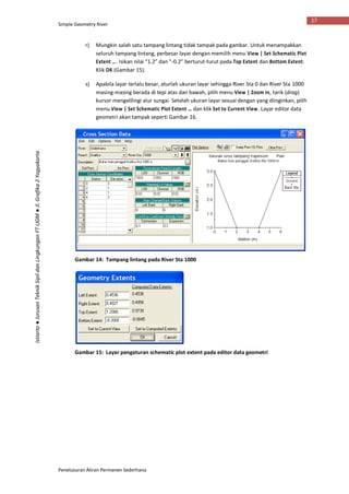 Simple Geometry River
Penelusuran Aliran Permanen Sederhana
17
Istiarto●JurusanTeknikSipildanLingkunganFTUGM●Jl.Grafika2Yogyakarta
r) Mungkin salah satu tampang lintang tidak tampak pada gambar. Untuk menampakkan
seluruh tampang lintang, perbesar layar dengan memilih menu View | Set Schematic Plot
Extent …. Isikan nilai “1.2” dan “-0.2” berturut-turut pada Top Extent dan Bottom Extent.
Klik OK (Gambar 15).
s) Apabila layar terlalu besar, aturlah ukuran layar sehingga River Sta 0 dan River Sta 1000
masing-masing berada di tepi atas dan bawah, pilih menu View | Zoom In, tarik (drag)
kursor mengelilingi alur sungai. Setelah ukuran layar sesuai dengan yang diinginkan, pilih
menu View | Set Schematic Plot Extent … dan klik Set to Current View. Layar editor data
geometri akan tampak seperti Gambar 16.
Gambar 14: Tampang lintang pada River Sta 1000
Gambar 15: Layar pengaturan schematic plot extent pada editor data geometri
 