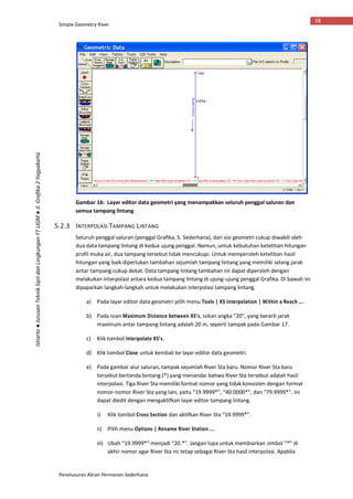 Simple Geometry River
Penelusuran Aliran Permanen Sederhana
18
Istiarto●JurusanTeknikSipildanLingkunganFTUGM●Jl.Grafika2Yogyakarta
Gambar 16: Layar editor data geometri yang menampakkan seluruh penggal saluran dan
semua tampang lintang
5.2.3 INTERPOLASI TAMPANG LINTANG
Seluruh penggal saluran (penggal Grafika, S. Sederhana), dari sisi geometri cukup diwakili oleh
dua data tampang lintang di kedua ujung penggal. Namun, untuk kebutuhan ketelitian hitungan
profil muka air, dua tampang tersebut tidak mencukupi. Untuk memperoleh ketelitian hasil
hitungan yang baik diperlukan tambahan sejumlah tampang lintang yang memiliki selang jarak
antar tampang cukup dekat. Data tampang lintang tambahan ini dapat diperoleh dengan
melakukan interpolasi antara kedua tampang lintang di ujung-ujung penggal Grafika. Di bawah ini
dipaparkan langkah-langkah untuk melakukan interpolasi tampang lintang.
a) Pada layar editor data geometri pilih menu Tools | XS Interpolation | Within a Reach ….
b) Pada isian Maximum Distance between XS’s, isikan angka “20”, yang berarti jarak
maximum antar tampang lintang adalah 20 m, seperti tampak pada Gambar 17.
c) Klik tombol Interpolate XS’s.
d) Klik tombol Close untuk kembali ke layar editor data geometri.
e) Pada gambar alur saluran, tampak sejumlah River Sta baru. Nomor River Sta baru
tersebut bertanda bintang (*) yang menandai bahwa River Sta tersebut adalah hasil
interpolasi. Tiga River Sta memiliki format nomor yang tidak konsisten dengan format
nomor-nomor River Sta yang lain, yaitu “19.9999*”, “40.0000*”, dan “79.9999*”. Ini
dapat diedit dengan mengaktifkan layar editor tampang lintang.
i) Klik tombol Cross Section dan aktifkan River Sta “19.9999*”.
ii) Pilih menu Options | Rename River Station ….
iii) Ubah “19.9999*” menjadi “20.*”. Jangan lupa untuk membiarkan simbol “*” di
akhir nomor agar River Sta ini tetap sebagai River Sta hasil interpolasi. Apabila
 