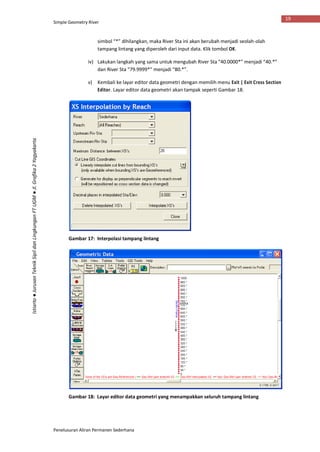 Simple Geometry River
Penelusuran Aliran Permanen Sederhana
19
Istiarto●JurusanTeknikSipildanLingkunganFTUGM●Jl.Grafika2Yogyakarta
simbol “*” dihilangkan, maka River Sta ini akan berubah menjadi seolah-olah
tampang lintang yang diperoleh dari input data. Klik tombol OK.
iv) Lakukan langkah yang sama untuk mengubah River Sta “40.0000*” menjadi “40.*”
dan River Sta “79.9999*” menjadi “80.*”.
v) Kembali ke layar editor data geometri dengan memilih menu Exit | Exit Cross Section
Editor. Layar editor data geometri akan tampak seperti Gambar 18.
Gambar 17: Interpolasi tampang lintang
Gambar 18: Layar editor data geometri yang menampakkan seluruh tampang lintang
 