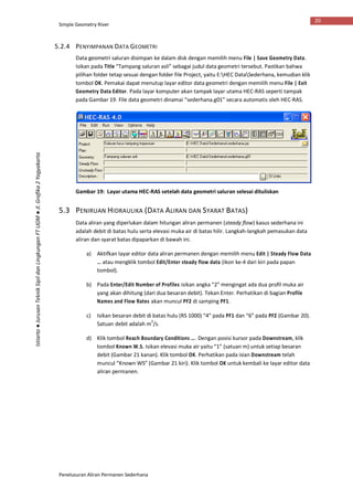 Simple Geometry River
Penelusuran Aliran Permanen Sederhana
20
Istiarto●JurusanTeknikSipildanLingkunganFTUGM●Jl.Grafika2Yogyakarta
5.2.4 PENYIMPANAN DATA GEOMETRI
Data geometri saluran disimpan ke dalam disk dengan memilih menu File | Save Geometry Data.
Isikan pada Title “Tampang saluran asli” sebagai judul data geometri tersebut. Pastikan bahwa
pilihan folder tetap sesuai dengan folder file Project, yaitu E:HEC DataSederhana, kemudian klik
tombol OK. Pemakai dapat menutup layar editor data geometri dengan memilih menu File | Exit
Geometry Data Editor. Pada layar komputer akan tampak layar utama HEC-RAS seperti tampak
pada Gambar 19. File data geometri dinamai “sederhana.g01” secara automatis oleh HEC-RAS.
Gambar 19: Layar utama HEC-RAS setelah data geometri saluran selesai dituliskan
5.3 PENIRUAN HIDRAULIKA (DATA ALIRAN DAN SYARAT BATAS)
Data aliran yang diperlukan dalam hitungan aliran permanen (steady flow) kasus sederhana ini
adalah debit di batas hulu serta elevasi muka air di batas hilir. Langkah-langkah pemasukan data
aliran dan syarat batas dipaparkan di bawah ini.
a) Aktifkan layar editor data aliran permanen dengan memilih menu Edit | Steady Flow Data
… atau mengklik tombol Edit/Enter steady flow data (ikon ke-4 dari kiri pada papan
tombol).
b) Pada Enter/Edit Number of Profiles isikan angka “2” mengingat ada dua profil muka air
yang akan dihitung (dari dua besaran debit). Tekan Enter. Perhatikan di bagian Profile
Names and Flow Rates akan muncul PF2 di samping PF1.
c) Isikan besaran debit di batas hulu (RS 1000) “4” pada PF1 dan “6” pada PF2 (Gambar 20).
Satuan debit adalah m3
/s.
d) Klik tombol Reach Boundary Conditions …. Dengan posisi kursor pada Downstream, klik
tombol Known W.S. Isikan elevasi muka air yaitu “1” (satuan m) untuk setiap besaran
debit (Gambar 21 kanan). Klik tombol OK. Perhatikan pada isian Downstream telah
muncul “Known WS” (Gambar 21 kiri). Klik tombol OK untuk kembali ke layar editor data
aliran permanen.
 