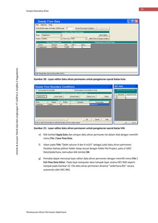 Simple Geometry River
Penelusuran Aliran Permanen Sederhana
21
Istiarto●JurusanTeknikSipildanLingkunganFTUGM●Jl.Grafika2Yogyakarta
Gambar 20: Layar editor data aliran permanen untuk pengaturan syarat batas hulu
Gambar 21: Layar editor data aliran permanen untuk pengaturan syarat batas hilir
e) Klik tombol Apply Data dan simpan data aliran permanen ke dalam disk dengan memilih
menu File | Save Flow Data.
f) Isikan pada Title “Debit saluran 4 dan 6 m3/s” sebagai judul data aliran permanen.
Pastikan bahwa pilihan folder tetap sesuai dengan folder file Project, yaitu e:HEC
DataSederhana, kemudian klik tombol OK.
g) Pemakai dapat menutup layar editor data aliran permanen dengan memilih menu File |
Exit Flow Data Editor. Pada layar komputer akan tampak layar utama HEC-RAS seperti
tampak pada Gambar 22. File data aliran permanen dinamai “sederhana.f01” secara
automatis oleh HEC-RAS.
 