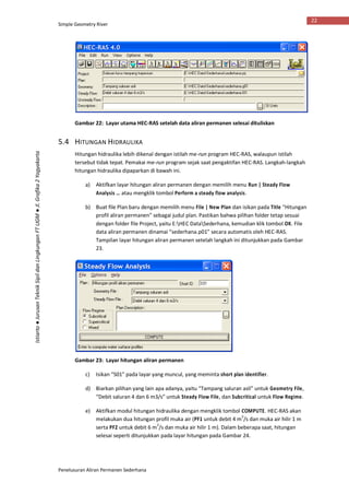 Simple Geometry River
Penelusuran Aliran Permanen Sederhana
22
Istiarto●JurusanTeknikSipildanLingkunganFTUGM●Jl.Grafika2Yogyakarta
Gambar 22: Layar utama HEC-RAS setelah data aliran permanen selesai dituliskan
5.4 HITUNGAN HIDRAULIKA
Hitungan hidraulika lebih dikenal dengan istilah me-run program HEC-RAS, walaupun istilah
tersebut tidak tepat. Pemakai me-run program sejak saat pengaktifan HEC-RAS. Langkah-langkah
hitungan hidraulika dipaparkan di bawah ini.
a) Aktifkan layar hitungan aliran permanen dengan memilih menu Run | Steady Flow
Analysis … atau mengklik tombol Perform a steady flow analysis.
b) Buat file Plan baru dengan memilih menu File | New Plan dan isikan pada Title “Hitungan
profil aliran permanen” sebagai judul plan. Pastikan bahwa pilihan folder tetap sesuai
dengan folder file Project, yaitu E:HEC DataSederhana, kemudian klik tombol OK. File
data aliran permanen dinamai “sederhana.p01” secara automatis oleh HEC-RAS.
Tampilan layar hitungan aliran permanen setelah langkah ini ditunjukkan pada Gambar
23.
Gambar 23: Layar hitungan aliran permanen
c) Isikan “S01” pada layar yang muncul, yang meminta short plan identifier.
d) Biarkan pilihan yang lain apa adanya, yaitu “Tampang saluran asli” untuk Geometry File,
“Debit saluran 4 dan 6 m3/s” untuk Steady Flow File, dan Subcritical untuk Flow Regime.
e) Aktifkan modul hitungan hidraulika dengan mengklik tombol COMPUTE. HEC-RAS akan
melakukan dua hitungan profil muka air (PF1 untuk debit 4 m
3
/s dan muka air hilir 1 m
serta PF2 untuk debit 6 m
3
/s dan muka air hilir 1 m). Dalam beberapa saat, hitungan
selesai seperti ditunjukkan pada layar hitungan pada Gambar 24.
 