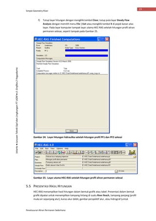 Simple Geometry River
Penelusuran Aliran Permanen Sederhana
23
Istiarto●JurusanTeknikSipildanLingkunganFTUGM●Jl.Grafika2Yogyakarta
f) Tutup layar hitungan dengan mengklik tombol Close; tutup pula layar Steady Flow
Analysis dengan memilih menu File | Exit atau mengklik tombol X di pojok kanan atas
layar. Pada layar komputer tampak layar utama HEC-RAS setelah hitungan profil aliran
permanen selesai, seperti tampak pada Gambar 25.
Gambar 24: Layar hitungan hidraulika setelah hitungan profil PF1 dan PF2 selesai
Gambar 25: Layar utama HEC-RAS setelah hitungan profil aliran permanen selesai
5.5 PRESENTASI HASIL HITUNGAN
HEC-RAS menampilkan hasil hitungan dalam bentuk grafik atau tabel. Presentasi dalam bentuk
grafik dipakai untuk menampilkan tampang lintang di suatu River Reach, tampang panjang (profil
muka air sepanjang alur), kurva ukur debit, gambar perspektif alur, atau hidrograf (untuk
 
